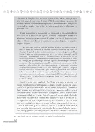 150
pppppppppppppppppppppppppp p
professora acaba por construir outra representação social, mas que tam-
bém já é pautada em outra (Jodelet, 1985). Desse modo, a representação
assume a forma de conhecimento particular e vai modelando o objeto re-
presentado e o sujeito como prática intrinsecamente relacionada com a ex-
periência social.
Outro momento que elencamos por considerá-lo potencializador de
mudanças foi o resultado da ação da diretora. Estamos nos referindo a
atividades realizadas pelas crianças de toda a Emei depois de terem assis-
tido aos filmes animados do programa Cor da cultura. Segundo os registros
da pesquisadora,
As atividades, como de costume, estavam expostas no corredor onde fi-
cam as salas de atividades e, embora houvesse atividades da turma do
1º. estágio do período tarde, a maioria delas eram da turma da professora Mara.
Logo após a escada, estavam os desenhos feitos com guache, relacionados ao fil-
me Bruna e a galinha d’angola, que as crianças realizaram no mesmo dia em que
assistiram os filmes103. Sobre o mesmo filme também havia atividades da turma
do 1º. estágio, em que as crianças pintaram a galinha desenhada pela professora
de marrom e fizeram as pintas brancas. Na sequência estavam expostas ativida-
des relacionadas ao filme Ana e Ana, nas quais as crianças desenharam o corpo de
uma das personagens do livro – o rosto tinha sido feito pela professora com papel
marrom e colado na folha sulfite –, para compor o painel onde estão reunidos
todos os desenhos. Todas as atividades eram identificadas de acordo com a turma
que realizou, o nome da professora e o tema do painel. Na identificação dessa ati-
vidade estava escrito, além das informações descritas acima, “viva a diversidade”
(Diário de campo).
Consideramos tanto a exibição dos filmes quanto as atividades pro-
postas iniciativas importantes para abordar as relações raciais na educa-
ção infantil, principalmente pelo fato de serem adequadas à faixa etária
das crianças e terem como objetivo reconhecer e valorizar as diferenças, a
cultura africana e as características de cada pessoa. Apesar de reconhecer
que essas atividades ocorreram de modo pontual, atendendo à solicitação
da diretora, consideramos que esse fato não impede que se obtenham ga-
nhos positivos, ou seja, que possibilitem que as professoras reflitam sobre
suas representações e que as crianças tenham a oportunidade de expe-
rimentar atividades que valorizem as diferenças. Importante também, e
com potencial de mudança, é a construção de outras referências e mate-
riais pedagógicos que possam promover a reeducação das relações raciais.
103 Nesse dia cada criança fez uma galinha com argila e um desenho individual sobre o filme.
 