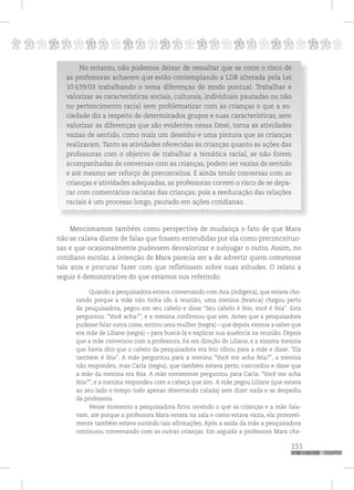 p
151
pppppppppppppppppppppppppp
No entanto, não podemos deixar de ressaltar que se corre o risco de
as professoras acharem que estão contemplando a LDB alterada pela Lei
10.639/03 trabalhando o tema diferenças de modo pontual. Trabalhar e
valorizar as características sociais, culturais, individuais pautadas ou não
no pertencimento racial sem problematizar com as crianças o que a so-
ciedade diz a respeito de determinados grupos e suas características, sem
valorizar as diferenças que são evidentes nessa Emei, torna as atividades
vazias de sentido, como mais um desenho e uma pintura que as crianças
realizaram. Tanto as atividades oferecidas às crianças quanto as ações das
professoras com o objetivo de trabalhar a temática racial, se não forem
acompanhadas de conversas com as crianças, podem ser vazias de sentido
e até mesmo ser reforço de preconceitos. E ainda tendo conversas com as
crianças e atividades adequadas, as professoras correm o risco de se depa-
rar com comentários racistas das crianças, pois a reeducação das relações
raciais é um processo longo, pautado em ações cotidianas.
Mencionamos também como perspectiva de mudança o fato de que Mara
não se calava diante de falas que fossem entendidas por ela como preconceituo-
sas e que ocasionalmente pudessem desvalorizar e subjugar o outro. Assim, no
cotidiano escolar, a intenção de Mara parecia ser a de advertir quem cometesse
tais atos e procurar fazer com que refletissem sobre suas atitudes. O relato a
seguir é demonstrativo do que estamos nos referindo:
Quando a pesquisadora estava conversando com Ana (indígena), que estava cho-
rando porque a mãe não tinha ido à reunião, uma menina (branca) chegou perto
da pesquisadora, pegou em seu cabelo e disse “Seu cabelo é feio, você é feia”. Esta
perguntou: “Você acha?”, e a menina confirmou que sim. Antes que a pesquisadora
pudesse falar outra coisa, entrou uma mulher (negra) – que depois viemos a saber que
era mãe de Liliane (negra) – para buscá-la e explicar sua ausência na reunião. Depois
que a mãe conversou com a professora, foi em direção de Liliane, e a mesma menina
que havia dito que o cabelo da pesquisadora era feio olhou para a mãe e disse: “Ela
também é feia”. A mãe perguntou para a menina “Você me acha feia?”, a menina
não respondeu, mas Carla (negra), que também estava perto, concordou e disse que
a mãe da menina era feia. A mãe novamente perguntou para Carla: “Você me acha
feia?”, e a menina respondeu com a cabeça que sim. A mãe pegou Liliane (que estava
ao seu lado o tempo todo apenas observando calada) sem dizer nada e se despediu
da professora.
Nesse momento a pesquisadora ficou ouvindo o que as crianças e a mãe fala-
vam, até porque a professora Mara estava na sala e como estava vazia, ela provavel-
mente também estava ouvindo tais afirmações. Após a saída da mãe a pesquisadora
continuou conversando com as outras crianças. Em seguida a professora Mara cha-
 