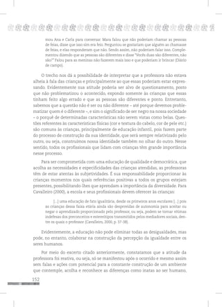 152
pppppppppppppppppppppppppp p
mou Ana e Carla para conversar. Mara falou que não poderiam chamar as pessoas
de feias, disse que isso sim era feio. Perguntou se gostariam que alguém as chamasse
de feias, e elas responderam que não. Sendo assim, não poderiam falar isso. Comple-
mentou dizendo que as pessoas são diferentes e disse “Vocês duas são diferentes, não
são?” Falou para as meninas não fazerem mais isso e que poderiam ir brincar (Diário
de campo).
O trecho nos dá a possibilidade de interpretar que a professora não estava
alheia à fala das crianças e principalmente ao que essas poderiam estar expres-
sando. Evidentemente sua atitude poderia ser alvo de questionamento, posto
que não problematizou o acontecido, expondo somente às crianças que essas
tinham feito algo errado e que as pessoas são diferentes e ponto. Entretanto,
sabemos que a questão não é ser ou não diferente – até porque devemos proble-
matizar quem é o diferente –, e sim o significado de ser negro na nossa sociedade
– o porquê de determinadas características não serem vistas como belas. Ques-
tões referentes às características físicas (cor e textura do cabelo, cor de pele etc.)
são comuns às crianças, principalmente de educação infantil, pois fazem parte
do processo de construção da sua identidade, que será sempre relativizado pelo
outro, ou seja, construímos nossa identidade também no olhar do outro. Nesse
sentido, todos os profissionais que lidam com crianças têm grande importância
nesse processo.
Para ser comprometida com uma educação de qualidade e democrática, que
acolha as necessidades e especificidades das crianças atendidas, as professoras
têm de estar atentas às subjetividades. É sua responsabilidade proporcionar às
crianças momentos nos quais referências positivas a todos os grupos estejam
presentes, possibilitando-lhes que aprendam a importância da diversidade. Para
Cavalleiro (2000), a escola e seus profissionais devem oferecer às crianças:
[...] uma educação de fato igualitária, desde os primeiros anos escolares [...] pois
as crianças dessa faixa etária ainda são desprovidas de autonomia para aceitar ou
negar o aprendizado proporcionado pelo professor, ou seja, podem se tornar vítimas
indefesas dos preconceitos e estereótipos transmitidos pelos mediadores sociais, den-
tre os quais o professor (Cavalleiro, 2000, p. 37-38).
Evidentemente, a educação não pode eliminar todas as desigualdades, mas
pode, no entanto, colaborar na construção da percepção da igualdade entre os
seres humanos.
Por meio do excerto citado anteriormente, constatamos que a atitude da
professora foi reativa, ou seja, só se manifestou após o ocorrido e mesmo assim
sem falas e ações com potencial para a constante construção de um ambiente
que contemple, acolha e reconhece as diferenças como inatas ao ser humano,
 
