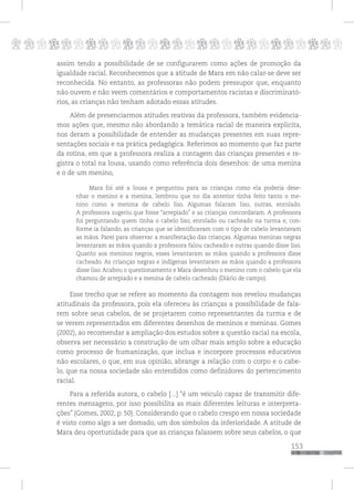 p
153
pppppppppppppppppppppppppp
assim tendo a possibilidade de se configurarem como ações de promoção da
igualdade racial. Reconhecemos que a atitude de Mara em não calar-se deve ser
reconhecida. No entanto, as professoras não podem pressupor que, enquanto
não ouvem e não veem comentários e comportamentos racistas e discriminató-
rios, as crianças não tenham adotado essas atitudes.
Além de presenciarmos atitudes reativas da professora, também evidencia-
mos ações que, mesmo não abordando a temática racial de maneira explicita,
nos deram a possibilidade de entender as mudanças presentes em suas repre-
sentações sociais e na prática pedagógica. Referimos ao momento que faz parte
da rotina, em que a professora realiza a contagem das crianças presentes e re-
gistra o total na lousa, usando como referência dois desenhos: de uma menina
e o de um menino,
Mara foi até a lousa e perguntou para as crianças como ela poderia dese-
nhar o menino e a menina, lembrou que no dia anterior tinha feito tanto o me-
nino como a menina de cabelo liso. Algumas falaram liso, outras, enrolado.
A professora sugeriu que fosse “arrepiado” e as crianças concordaram. A professora
foi perguntando quem tinha o cabelo liso, enrolado ou cacheado na turma e, con-
forme ia falando, as crianças que se identificavam com o tipo de cabelo levantavam
as mãos. Parei para observar a manifestação das crianças. Algumas meninas negras
levantaram as mãos quando a professora falou cacheado e outras quando disse liso.
Quanto aos meninos negros, esses levantaram as mãos quando a professora disse
cacheado. As crianças negras e indígenas levantaram as mãos quando a professora
disse liso. Acabou o questionamento e Mara desenhou o menino com o cabelo que ela
chamou de arrepiado e a menina de cabelo cacheado (Diário de campo).
Esse trecho que se refere ao momento da contagem nos revelou mudanças
atitudinais da professora, pois ela ofereceu às crianças a possibilidade de fala-
rem sobre seus cabelos, de se projetarem como representantes da turma e de
se verem representados em diferentes desenhos de meninos e meninas. Gomes
(2002), ao recomendar a ampliação dos estudos sobre a questão racial na escola,
observa ser necessário a construção de um olhar mais amplo sobre a educação
como processo de humanização, que inclua e incorpore processos educativos
não escolares, o que, em sua opinião, abrange a relação com o corpo e o cabe-
lo, que na nossa sociedade são entendidos como definidores do pertencimento
racial.
Para a referida autora, o cabelo [...] “é um veiculo capaz de transmitir dife-
rentes mensagens, por isso possibilita as mais diferentes leituras e interpreta-
ções” (Gomes, 2002, p. 50). Considerando que o cabelo crespo em nossa sociedade
é visto como algo a ser domado, um dos símbolos da inferioridade. A atitude de
Mara deu oportunidade para que as crianças falassem sobre seus cabelos, o que
 