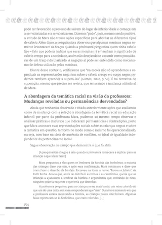 154
pppppppppppppppppppppppppp p
pode ter favorecido o processo de saírem do lugar de inferioridade e começarem
a ser valorizadas e a se valorizarem. Dizemos “pode”, pois, mesmo sendo positiva,
a atitude de Mara não trouxe ações específicas para abordar os diferentes tipos
de cabelo. Além disso, a pesquisadora observou que algumas meninas negras so-
mente levantaram os braços quando a professora perguntou quem tinha cabelo
liso – fato que poderia indicar que essas meninas já entendiam o significado de
cabelo crespo para a sociedade, assim não desejando se assumir como possuido-
ras de um traço ridicularizado. A negação aí pode ser entendida como mecanis-
mo de defesa utilizado pelas meninas.
Diante desse contexto, verificamos que “na escola não só aprendemos a re-
produzir as representações negativas sobre o cabelo crespo e o corpo negro; po-
demos também aprender a superá-las” (Gomes, 2002, p. 50). É na tentativa de
superação, mesmo que precise ser revista, que reiteramos a mudança atitudinal
de Mara.
A abordagem da temática racial na visão da professora:
Mudanças reveladas ou permanências desvendadas?
Ainda que tenhamos observado e citado anteriormente ações que avaliamos
como de mudança com a relação à abordagem da temática racial na educação
infantil por parte da professora Mara, pudemos ao mesmo tempo observar e
analisar práticas e discursos que indicaram permanências e contradições, posto
que Mara ancorava suas representações sociais sobre as crianças negras e sobre
a temática em questão, também no modo como o racismo foi operacionalizado,
ou seja, com base na ideia de ausência de conflitos, no ideal de igualdade inde-
pendente do pertencimento racial.
Segue observação de campo que demonstra o que foi dito:
[A pesquisadora chegou à sala quando a professora começava a explicar para as
crianças o que iriam fazer.]
Mara perguntou a elas quem se lembrava da história das borboletas; a maioria
das crianças disse que sim, e após essa confirmação, Mara continuou e disse que
iriam fazer o desenho da história. Escreveu na lousa o nome, “Romeu e Julieta”, de
Ruth Rocha. Avisou que, antes de distribuir as folhas e as canetinhas, queria que as
crianças a ajudassem a lembrar da história e argumentou que, contando de novo,
ninguém poderia esquecer o que teria que desenhar.
A professora perguntou para as crianças se era mais bonito um reino colorido do
que um de uma única cor: essas responderam que “sim”. Durante o momento em que
a professora estava recontando a história, as crianças pouco interferiram. Algumas
falas reportaram-se às borboletas, que eram coloridas. [...]
 