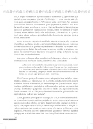156
pppppppppppppppppppppppppp p
sora, o projeto representava a possibilidade de as crianças “[...] perceberem que
são únicas; que elas podem; quem é a família delas [...] o que a escola pode ofe-
recer; quem são as professoras [...]” (Professora Mara – entrevista). Para além das
possibilidades descritas, consideramos que o projeto teria potencial para abor-
dar as diferenças e semelhanças entre as crianças. No entanto, Mara optou por
atividades que focaram o cotidiano das crianças, como, por exemplo, a origem
do nome, a característica da moradia, a vizinhança, como a criança era quando
bebê, quem são os amigos, o animal preferido, alimentos de que mais gosta, a
escola, a família etc.
Ao ter acesso ao conjunto de atividades, constatamos que não houve ne-
nhum tópico que fizesse alusão ao pertencimento racial das crianças ou de suas
características físicas: a questão simplesmente não é tocada. No entanto, cons-
tatamos por meio da fala da professora que, em sua opinião, as atividades pro-
postas no desenvolvimento do projeto conseguiram atingir o objetivo, ou seja,
possibilitar o autoconhecimento.
A seguir a professora relata o modo como fazia para as crianças se reconhe-
cerem enquanto indivíduos, ou seja, como trabalhou a identidade:
Acho que foi conversando, foi por meio do diálogo com eles para eles [...] obser-
varem, continuarem observando [...] eles mesmos. Acho que isso é um projeto mesmo
[...] a identidade a gente trabalha com eles, toda mesmo que não tenha projeto a gente
trabalha, não tem como [...] no parque mesmo, em qualquer momento não tem um
horário, não tem um lugar (professora Mara – entrevista).
Identificamos que a professora reconhece a importância de trabalhar a iden-
tidade no cotidiano, e não somente em momentos isolados. Entretanto, o relato
acima nos permite entender que, ao mesmo tempo em que reconhece a impor-
tância do trabalho sobre identidade, a professora relega ao tema um momento e
um lugar indefinidos, o que passa a ideia de que não há uma ação intencionada,
do que conversar com as crianças, quais materiais usar e sim que o trabalho com
o referido tema pode ser algo “natural”.
Assim, podemos pressupor que o diálogo por si só, e ocorrendo em momen-
tos nos quais acontecem conflitos pautados no pertencimento racial, sem uma
ação intencionada e refletida por parte da professora não alcançará o efeito de-
sejado: o de proporcionar às crianças elementos para entenderem as relações ra-
ciais presentes no país, e mais: reconhecerem e valorizarem as diferenças entre
as pessoas. O mesmo raciocínio pode ser usado quando nos referimos à prática
pedagógica e às atividades oferecidas. Para exemplificar, destacamos o excerto:
 