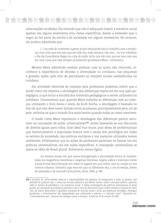 p
159
pppppppppppppppppppppppppp
informações recebidas. Ela entende que não é adequado inserir a temática racial
apenas em alguns momentos e/ou datas específicas, dando a entender que o
negro só faz parte da escola e da sociedade em alguns momentos. No entanto,
ela acabou admitindo que
[...] no mês de novembro a gente acaba reforçando isso [o trabalho com a temáti-
ca], mas acho que isso tem que ser todo dia, toda semana, não tem... eu vou trabalhar
o dia da Consciência Negra ou o dia do índio. Acho que não tem que ser isso, tem que
ser uma coisa que está sempre ali presente (professora Mara – entrevista).
Mesmo Mara admitindo realizar práticas com as quais não concorda, re-
conhece a importância de abordar a diversidade no cotidiano, nas pequenas
e grandes ações, pelo fato de permearem as relações sociais estabelecidas no
cotidiano.
Em atividade oferecida às crianças pela professora pudemos inferir que o
modo como ela objetiva a abordagem das diferenças repercute em sua ação pe-
dagógica, o que inclui a escolha dos materiais pedagógicos a serem utilizados no
cotidiano. Constatamos que, quando Mara trabalha as diferenças com as crian-
ças utilizando o livro Romeu e Julieta, de Ruth Rocha, a abordagem é baseada no
fato de que não deve haver divisão entre as pessoas, principalemente pela cor de
pele: enfatiza-se que o mundo fica mais bonito quando todas as cores convivem.
O modo como Mara representa a abordagem das diferenças parece anco-
rado na concepção de ações universalistas105
, assim baseando-se nos discursos
de direitos iguais para todos. Esse ideal traz riscos, pois deixa de problematizar
que historicamente a população branca teve e ainda tem privilégios em todos
os setores da sociedade, nas práticas escolares e nos materias utilizados nesses
ambientes. Enfatizamos que as ações da professora pareciam se basear ora em
práticas universalistas ora em ações específicas. A concepção universalista se
apoia na ideia de Brasil plural. Entretanto, nessa lógica,
Ao mesmo tempo em que nossa miscigenação e pluralidade étnica se transfor-
mam em magníficas metáforas e alegorias literárias, negros, índios e mestiços vivem
a mais brutal discriminação em todos os lugares em que vivem, seja no campo ou nos
centros urbanos. Estranho jogo esse em que os diferentes são, a um só tempo, objeto
de exaltação e de exclusão (Gonçalves; Silva, 2006, p. 68).
105 O princípio da universalidade refere-se à responsabilidade dos governos de assegurarem a todas as pessoas, sem
distinção de qualquer tipo, o acesso aos serviços públicos e aos direitos sociais: saúde e educação pública e gratuita,
todos os direitos da previdência e da assistência social. “A defesa intransigente das políticas universalistas no Brasil
guarda, por identidade de propósitos, parentesco com o mito da democracia racial. Ambas realizam a façanha de cobrir
com um manto democrático e igualitário processos de exclusão racial e social que perpetuam privilégios. Postergam
igualmente o enfrentamento das desigualdades que conformam a pobreza e a exclusão social”. Disponível em:
< www.slideshare.net/.../manual-dos-dialogos-contra-o-racismo>. Acesso em 20 de outubro de 2009.
 