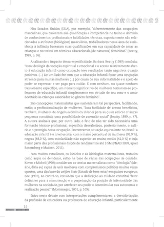 16
pppppppppppppppppppppppppp p
Nos Estados Unidos (EUA), por exemplo, “diferentemente das ocupações
masculinas, que basearam sua qualificação e competência no treino e domínio
de conhecimentos profissionais e habilidades técnicas, supostamente não rela-
cionadas a atributos [biológicos] masculinos, trabalhadores nessa área de assis-
tência à infância basearam suas qualificações em sua capacidade de amar as
crianças e no treino em técnicas educacionais [de natureza] femininas” (Beatty,
1989, p. 36).
Analisando o impacto dessa especificidade, Barbara Beatty (1989) concluiu:
“essa ideologia da vocação espiritual e emocional e o acesso relativamente aber-
to à educação infantil como ocupação teve resultados tanto negativos quanto
positivos. (...) De um lado fez com que a educação infantil fosse uma ocupação
atraente para muitas mulheres (...) por causa de sua informalidade e o apelo de
poder se expressar e ser paga para cuidar. E com nenhum, ou quase nenhum
treinamento específico, um número significativo de mulheres tornaram-se pro-
fessores de educação infantil simplesmente em virtude de seu sexo e o amor
devotado às crianças associados ao gênero feminino”.
São concepções maternalistas que sustentaram tal perspectiva, facilitando,
então, a profissionalização de mulheres. “Essa facilidade de acesso beneficiou,
também, mulheres de origem econômica inferior para as quais educar crianças
pequenas constituía uma possibilidade de ascensão social” (Beatty, 1989, p. 47).
A autora assinala que, por outro lado, o fato de não ter sido necessária uma
formação técnico-profissional específica desvalorizou, posteriormente, o salá-
rio e o prestígio dessa ocupação. Encontramos situação equivalente no Brasil: a
educação infantil é o nível escolar com o maior percentual de mulheres (93,9 %),
negras (48,0 %), com escolaridade não superior ao ensino médio (42,0 %) e cuja
maior parte das profissionais dispõe de rendimentos até 3 SM (PNAD 2009, apud
Rosemberg e Madsen, 2011).
Para muitos estudiosos, os ideários e as ideologias maternalistas, tratados
como anjos ou demônios, estão na base de várias das ocupações de cuidado:
Koven e Michel (1990) consideram as teorias maternalistas como “ideologia” (ide-
ário, diria eu) capaz de unir mulheres com compromissos políticos muitas vezes
opostos, uma das base do welfare State (Estado de bem-estar) em países europeus;
Boe (1997), ao contrário, considera que a dedicação ao cuidado constitui “fator
definitivo para a manutenção e a perpetuação da posição de inferioridade das
mulheres na sociedade, por arrefecer seu poder e desestimular sua autonomia e
realização pessoal” (Montenegro, 2001, p. 109).
Entro neste debate com interpretações complementares: a desvalorização
da profissão de educadora ou professora de educação infantil, particularmente
 