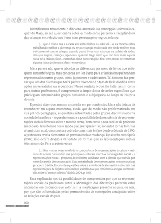 160
pppppppppppppppppppppppppp p
Identificamos novamente o discurso ancorado na concepção universalista,
quando Mara, ao ser questionada sobre o modo como percebia a receptividade
das crianças em relação aos livros com personagens negros, relatou:
[...] que é muito boa e a cada ano está melhor. Eu não sei... se eu mesma estou
trabalhando melhor a diferença ou se as crianças estão cada vez vindo melhor, mas
até conversei com as colegas, quando passo livros com crianças na cadeira de rodas,
crianças negras, crianças japonesas, quando trago sinto que não tem mais aquela
coisa de a criança ficar... estranhar, ficar constrangida, ficar com medo de comentar
alguma coisa (professora Mara – entrevista).
Mara parece não querer abordar as diferenças por meio de livros que enfo-
quem somente negros, mas concorda em ler livros para crianças em que tenham
representados outros grupos, como japoneses e cadeirantes. Tal fato nos faz pen-
sar que um dos dilemas que Mara parece vivenciar é o fato de ficar dividida entre
ações universalistas ou específicas. Nesse sentido, o que lhe falta, assim como
para outras professoras, é compreender a importância de ações específicas que
privilegiam determinados grupos excluídos e subjulgados ao longo da história
do país.
É preciso dizer que, mesmo ancorada em permanências, Mara não deixou de
reconhecer em alguns momentos, ainda que de modo não problematizado em
sua prática pedagógica, as questões enfrentadas pelos grupos discriminados na
sociedade brasileira – o que demonstra a possibilidade da existência de represen-
tações sociais diversas sobre o mesmo tema, bem como o seu caráter de processo
inacabado. Percebemos desse modo que, ao representar, ao tentar tornar familiar
a temática racial, uma postura cobrada com mais ênfase desde a década de 1990,
a professora revela elementos de permanência e mudança. De acordo com Spink
(2004), isso ocorre devido à variedade de formas que as representações sociais
têm assumido. Para a autora essas
[...] têm muitas vezes revelado a coexistência de representações arcaicas – resí-
duos do acervo cumulativo das produções culturais inscritas no imaginário social – e
representações novas – produtos do encontro cotidiano com a ciência que circula por
meio dos meios de comunicação. Essa coexistência de representações novas e arcaicas
gera, sem dúvida, fascinantes questões sobre a existência de elementos universais nas
representações de objetos socialmente valorizados que remetem a antigas controvér-
sias sobre a “mente coletiva” (Spink, 2004, p. 102).
Essa explicação nos dá possibilidade de compreender por que as represen-
tações sociais da professora sobre a abordagem das diferenças parecem estar
ancoradas em discursos que valorizam a mestiçagem presente no país, ou seja,
por que são influenciadas pelas permanências de concepções arraigadas sobre
as relações raciais do país.
 