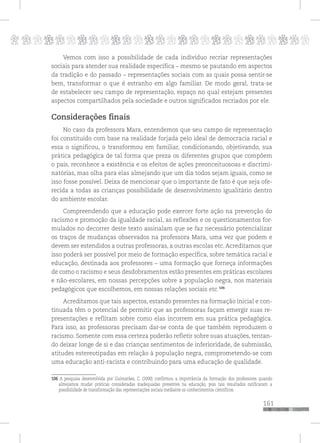 p
161
pppppppppppppppppppppppppp
Vemos com isso a possibilidade de cada indivíduo recriar representações
sociais para atender sua realidade específica – mesmo se pautando em aspectos
da tradição e do passado – representações sociais com as quais possa sentir-se
bem, transformar o que é estranho em algo familiar. De modo geral, trata-se
de estabelecer seu campo de representação, espaço no qual estejam presentes
aspectos compartilhados pela sociedade e outros significados recriados por ele.
Considerações finais
No caso da professora Mara, entendemos que seu campo de representação
foi constituído com base na realidade forjada pelo ideal de democracia racial e
essa o significou, o transformou em familiar, condicionando, objetivando, sua
prática pedagógica de tal forma que preza os diferentes grupos que compõem
o país, reconhece a existência e os efeitos de ações preonceituosoas e discrimi-
natórias, mas olha para elas almejando que um dia todos sejam iguais, como se
isso fosse possível. Deixa de mencionar que o importante de fato é que seja ofe-
recida a todas as crianças possibilidade de desenvolvimento igualitário dentro
do ambiente escolar.
Compreendendo que a educação pode exercer forte ação na prevenção do
racismo e promoção da igualdade racial, as reflexões e os questionamentos for-
mulados no decorrer deste texto assinalam que se faz necessário potencializar
os traços de mudanças observados na professora Mara, uma vez que podem e
devem ser estendidos a outras professoras, a outras escolas etc.Acreditamos que
isso poderá ser possível por meio de formação específica, sobre temática racial e
educação, destinada aos professores – uma formação que forneça informações
de como o racismo e seus desdobramentos estão presentes em práticas escolares
e não-escolares, em nossas percepções sobre a população negra, nos materiais
pedagógicos que escolhemos, em nossas relações sociais etc.106
Acreditamos que tais aspectos, estando presentes na formação inicial e con-
tinuada têm o potencial de permitir que as professoras façam emergir suas re-
presentações e reflitam sobre como elas incorrem em sua prática pedagógica.
Para isso, as professoras precisam dar-se conta de que também reproduzem o
racismo. Somente com essa certeza poderão refletir sobre suas atuações, tentan-
do deixar longe de si e das crianças sentimentos de inferioridade, de submissão,
atitudes estereotipadas em relação à população negra, comprometendo-se com
uma educação anti-racista e contribuindo para uma educação de qualidade.
106 A pesquisa desenvolvida por Guimarães, C. (2000) confirmou a importância da formação dos professores quando
almejamos mudar práticas consideradas inadequadas presentes na educação, pois tais resultados ratificaram a
possibilidade de transformação das representações sociais mediante os conhecimentos científicos.
 