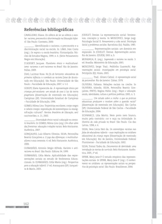 162
pppppppppppppppppppppppppp
Referências bibliográficas
CAVALLEIRO, Eliane. Do silêncio do lar ao silêncio o esco-
lar: racismo, preconceito e discriminação na Educação Infan-
til. São Paulo: Contexto, 2000.
_________. Identificando o racismo, o preconceito e a
discriminação racial na escola. In: LIMA, Ivan Costa
(org.). Os negros e a escola brasileira. Florianópolis: Nú-
cleo de Estudos Negros, 1999, n. 6. (Série Pensamento
Negro em Educação)
D’ADESKY, Jacques. Pluralismo étnico e multicultural-
ismo: racismos e anti-racismos no Brasil. Rio de Janeiro:
Pallas, 2009.
DIAS, Lucimar Rosa. No fio do horizonte: educadoras da
primeira infância e o combate ao racismo [tese de douto-
rado em Educação]. São Paulo: Universidade de São
Paulo – Faculdade de Educação, 2007, v. 1-2.
GODOY, Eliete Aparecida de. A representação étnica por
crianças pré-escolares: um estudo de caso à luz da teoria
piagetiana [dissertação de mestrado em Educação].
Campinas (SP): Universidade Estadual de Campinas
– Faculdade de Educação, 1996.
GOMES, Nilma Lino. Trajetórias escolares, corpo negro
e cabelo crespo: reprodução de estereótipos ou ressig-
nifcação cultural?. Revista Brasileira de Educação, set/
out/nov/dez, n. 21, 2002.
__________. Diversidade étnico-racial e educação no contex-
to brasileiro. In GOMES, Nilma Lino (org.) Um olhar além
das fronteiras: educação e relações raciais. Belo Horizonte:
Autêntica, 2007.
GONÇALVES, Luiz Alberto Oliveira; SILVA, Petronilha
Beatriz Gonçalves e. O jogo das diferenças: o multicultur-
alismo e seus contextos. 4. ed. Belo Horizonte: Autêntica,
2006.
GUIMARÃES, Antonio Sérgio Alfredo. Racismo e anti-
racismo no Brasil. São Paulo: Editora 34, 1999.
GUIMARÃES, Célia Maria. Aplicabilidade das repre-
sentações sociais ao estudo de fenômenos Educa-
cionais. In GUIMARÃES, Célia Maria (org.). Perspectiva
para a educação infantil. 1ª ed.Araraquara (SP): Junquei-
ra & Marin, 2005.
JODELET, Denise. La representación social: fenóme-
nos, concepto y teoría. In MOSCOVICI, Serge (org).
Psicología Social II. Pensamiento y vida social. Psicologia
Social y problemas sociales. Barcelona (Es): Paidós, 1985.
___________. Representações sociais: um domínio em
expansão. In JODELET, Denise. Representações sociais.
Rio de Janeiro: EDUERJ, 2001 a, b.
MUNANGA, K. (org.). Superando o racismo na escola. 3.
ed. Brasília: Ministério de Educação, 2001.
MOSCOVICI, Serge. Trad.: Pedrinho Guareschi. Rep-
resentações sociais: investigações em psicologia social.
Petrópolis (RJ), Vozes, 2003.
__________. Trad.: Álvaro Cabral. A representação social
da psicanálise. Rio de Janeiro: Zahar, 1978.
OLIVEIRA, Fabiana. Relações raciais na creche. In
OLIVEIRA, Iolanda; SILVA, Petronilha Beatriz Gon-
çalves, PINTO, Regina Pahin (org.). Negro e educação:
escola, identidades, cultura e políticas públicas, 2005, n. 3.
__________. Um estudo sobre a creche: o que as práticas
educativas produzem e revelam sobre a questão racial?
[dissertação de mestrado em Educação]. São Carlos
(SP), Universidade Federal de São Carlos – Faculdade
de Educação, 2004.
SCHWARCZ, Lilia Moritz. Nem preto nem branco,
muito pelo contrário: cor e raça na intimidade. In
História da vida privada no Brasil. São Paulo: Cia das
Letras, 1998, v. 4.
SILVA, Vera Lúcia Neri da. Os estereótipos racistas nas
falas de educadoras infantis – suas implicações no cotidiano
educacional da criança negra [Dissertação de mestrado
em Educação]. Rio de Janeiro, Universidade Federal
Fluminense – Faculdade de Educação, 2002.
SILVA, Tomaz Tadeu da. Documentos de identidade: uma
introdução às teorias do currículo. Belo Horizonte: Autên-
tica, 2005, 2ª ed.
SPINK, Mary Jane P. O estudo empírico das represen-
tações sociais. In SPINK, Mary Jane P. (org.). O conheci-
mento no cotidiano: as representações sociais na perspec-
tiva da psicologia social. São Paulo: Brasiliense, 2004.
 