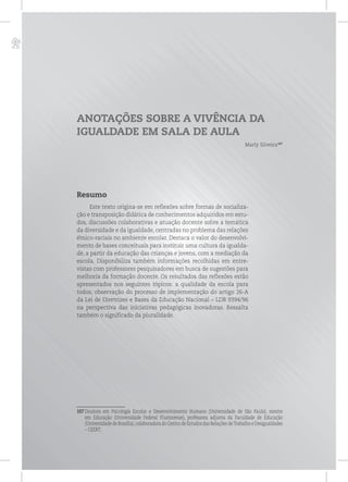 p
ANOTAÇÕES SOBRE A VIVÊNCIA DA
IGUALDADE EM SALA DE AULA
Marly Silveira107
Resumo
Este texto origina-se em reflexões sobre formas de socializa-
ção e transposição didática de conhecimentos adquiridos em estu-
dos, discussões colaborativas e atuação docente sobre a temática
da diversidade e da igualdade, centradas no problema das relações
étnico-raciais no ambiente escolar. Destaca o valor do desenvolvi-
mento de bases conceituais para instituir uma cultura da igualda-
de, a partir da educação das crianças e jovens, com a mediação da
escola. Disponibiliza também informações recolhidas em entre-
vistas com professores pesquisadores em busca de sugestões para
melhoria da formação docente. Os resultados das reflexões estão
apresentados nos seguintes tópicos: a qualidade da escola para
todos; observação do processo de implementação do artigo 26-A
da Lei de Diretrizes e Bases da Educação Nacional – LDB 9394/96
na perspectiva das iniciativas pedagógicas inovadoras. Ressalta
também o significado da pluralidade.
107 Doutora em Psicologia Escolar e Desenvolvimento Humano (Universidade de São Paulo), mestre
em Educação (Universidade Federal Fluminense), professora adjunta da Faculdade de Educação
(Universidade de Brasília),colaboradora do Centro de Estudos das Relações deTrabalho e Desigualdades
– CEERT.
 
