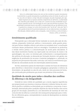 164
pppppppppppppppppppppppppp p
Rorty vê a solidariedade humana não como um fato reconhecível quando removêssemos
os preconceitos ou quando alcançássemos as profundezas ocultas do mundo, do sujeito ou do
eu, mas como um objetivo a atingir. Não pela investigação, mas pela imaginação, pela capa-
cidade imaginativa de ver pessoas estranhas companheiras de sofrimento. A solidariedade
não é descoberta pela reflexão, mas é criada com o aumento da nossa sensibilidade aos por-
menores específicos da dor e da humilhação de outros tipos não familiares de pessoas. Uma
sensibilidade aumentada tornaria mais difícil a marginalização dos que são diferentes de nós.
A questão de se conseguir ver outros seres humanos como “um de nós” e não como “eles” é
uma questão de descrevê-los pormenorizadamente e de nos redescrevermos a nós próprios.
Pela educação, mediante gêneros como a etnografia, o texto jornalístico, as obras de ficção, o
romance, o filme, as narrativas...
Ghiraldeli Jr.
Envolvimento qualificado
Pressupondo que a educação formal realizada na escola pela ação de edu-
cadores, preparados intelectual, política e tecnicamente, ainda guarda poten-
cial para formar cidadãos críticos e pró-ativos na sociedade atual, a atualização
constante desses profissionais torna-se estratégica. Consideram-se produtivas
a revisão teórico prática e a (re)conceituação da escola pelos educadores. O
eixo desse movimento focaliza sua repercussão nas estruturas do ensino e da
aprendizagem, tais como: no interesse pelo conhecimento e acompanhamento
das políticas de educação, na demanda por formação docente e em gestão, nas
exigências de provimento de recursos e materiais pedagógicos e, sobretudo, no
empenho em permanente discussão curricular, com vistas ao envolvimento qua-
lificado da comunidade escolar em intervenções (re)estruturantes.
De fato, sistematizo passos de observação e análise em busca de elementos
para identificar e desenvolver situações pedagógicas apropriadas à vivência da
diversidade e da igualdade na sala de aula, tendo em vista processos de forma-
ção continuada para professores que atuam nos primeiros ciclos escolares.
Qualidade da escola para todos e desafios dos conflitos
da diferença e da desigualdade
Entende-se como critério de qualidade que a escola organize experiências
que proporcionem aos meninos e meninas vivenciar e elaborar formas de convi-
vência pacífica e solidária na diversidade que os ambienta e caracteriza. A esco-
larização, determinada pelas condições objetivas de vida da família e dos outros
grupos de vinculação, assemelha-se a um laboratório de maneiras de viver nos
ciclos de vida da infância e juventude e de consequente preparação para o traba-
lho em diferentes graus, correspondentes à escala de desempenhos no sistema
sócio-econômico.
 