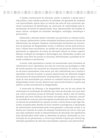 p
165
pppppppppppppppppppppppppp
A missão constitucional da educação, porém, é preparar a pessoa para a
vida pública, como cidadão produtivo na sociedade, em igualdade de condições
e de oportunidades. Apesar disso, no interior das salas de aula continuam ope-
rantes mecanismos de identificação, de construção de subjetividades pela in-
ternalização de formas de representação. Essas representações são forjadas no
senso comum, carregado de conteúdos ideológicos, mitologias, estereótipos e
preconceitos.
Elaborando a absorção desses conteúdos que permeiam as relações escola-
res, crianças, adolescentes e jovens estudantes atualizam processos culturais de
diferenciação nas relações cotidianas, transformados socialmente em mecanis-
mos de produção de desigualdades sociais. A dinâmica escolar pode potencia-
lizar e refinar esses mecanismos, na medida em que processos discricionários,
permeando os segmentos do ensino da educação infantil ao ensino superior,
definem condições de vantagens e desvantagens que, distribuídas, incidem nas
relações como fator de sucesso ou insucesso, determinando a qualidade da for-
mação acadêmica e profissional.
A escola, onde aprendemos a pensar, foi caracterizada como formadora do
“pensamento único”, generalista, por meio de currículos que privilegiam a visão
de mundo presente nas narrativas de conquistas históricas, de valores e proje-
tos de povos colonizadores. Essa escola, que não é identificada com a história e
expressões culturais de países ou grupos populacionais em diferentes estágios
dos processos de desenvolvimento contemporâneo, acaba por apoiar a estrutu-
ração de uma mentalidade que sustenta as condições básicas de produção das
desigualdades sociais. Ou seja, dizemos que nossa escola fortalece o espírito que
admite e acolhe naturalmente as desigualdades.
A construção da diferença e da desigualdade tem um de seus pilares de
sustentação na socialização do indivíduo por meio da educação. Isso quer dizer
que, entre os processos sociais de formação humana, desde a vida em família,
passando pela forte influência das formas sub-reptícias da “indústria cultural”
na sociedade de consumo, pela inescapável socialização pelo trabalho, pelas no-
vas formas de sociabilidade em espaços virtuais, a escola ainda ocupa lugar des-
tacado. Acossada pelos desafios do atual contexto a protagonizar a apropriação
do conhecimento sistematizado pelas novas gerações, a educação escolar é, ou
deveria ser, investida de caráter de mediação fundamental da cultura. Visto que
essa ação mediadora incide no desenvolvimento do educando com significativa
força disciplinadora sobre todas as dimensões da pessoa, sintetizadas na con-
formação do seu pensamento, a cultura aqui referida é aquela que constrói sig-
nificações igualitárias do valor das comunidades e pessoas a elas pertencentes.
 