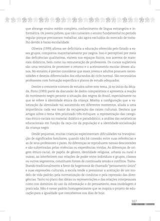 p
167
pppppppppppppppppppppppppp
que abrange ensino médio completo, conhecimento de língua estrangeira e in-
formática. Os jovens pobres, que não cursaram o ensino fundamental no período
regular porque precisavam trabalhar, são agora excluídos do mercado de traba-
lho devido à baixa escolaridade.
Oliveira (1999) afirma ser deficitária a educação oferecida pelo Estado a es-
ses grupos, compostos majoritariamente por negros. Isso é perceptível por meio
das deficiências qualitativas, visíveis nos espaços físicos, nos acervos de mate-
riais didáticos, bem como na remuneração de professores. Os cursos supletivos
são uma tentativa de promover o retorno e o aceleramento escolar desses alu-
nos. No entanto, é preciso considerar que esses jovens e adultos possuem neces-
sidades e desejos diferenciados dos educandos do ciclo normal. São necessários
professores com formação específica e planos de estudo adequados.
Dentre o crescente número de estudos sobre este tema, já no início da déca-
da, Pinto (1993) parte da discussão de dados comparativos e apresenta a reação
do movimento negro perante a situação dos negros do Brasil, especialmente no
que se refere à identidade étnica da criança. Mostra a configuração que a va-
lorização da identidade vai assumindo em diferentes momentos, aliada a uma
importância cada vez maior da recuperação das raízes culturais. Destaca que
artigos sobre o tema têm priorizado três enfoques: a representação das catego-
rias étnico-raciais no material didático e paradidático; a análise das estatísticas
educacionais em função da raça-cor da população e a identidade-socialização
da criança negra.
Desde pequenas, muitas crianças experimentam dificuldades na transposi-
ção de significados familiares, quando não há conexão entre suas referências e
as de seus professores e pares. As diferenças se reproduzem nessas desconexões
e são subjetivadas pelas vivências ou experiências vividas. As diferenças de ori-
gem étnico-racial, de papéis de gênero, identidade religiosa, urbana ou rural e
outras, ao interferirem nas relações de poder entre indivíduos e grupos, classes
ou outros segmentos, constituem fontes de continuada tensão e conflitos. Traba-
lhando tradicionalmente a favor da hegemonia do chamado “pensamento único”
e suas expressões culturais, a escola tende a pressionar a aceitação de um mo-
delo de vida padrão, pela normatização de condutas e pela repressão das diver-
gências.Tanto no plano das idéias ou representações e das relações interpessoais
como nos domínios do uso da informação e do pensamento, essa modelagem é
praticada. Não é nesse padrão homogeneizante que se inspira o projeto de edu-
cação para a igualdade que concebemos nos dias de hoje.
 