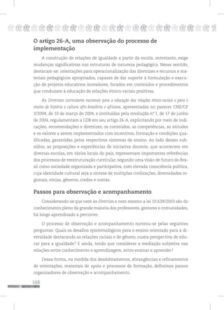 168
pppppppppppppppppppppppppp p
O artigo 26-A, uma observação do processo de
implementação
A construção de relações de igualdade a partir da escola, entretanto, exige
mudanças significativas nas estruturas de natureza pedagógica. Nesse sentido,
destacam-se: orientações para operacionalização das diretrizes e recursos e ma-
teriais pedagógicos apropriados, capazes de dar suporte à formulação e execu-
ção de projetos educativos inovadores, focados em conteúdos e procedimentos
que conduzam à educação de relações étnico-raciais positivas.
As Diretrizes curriculares nacionais para a educação das relações étnico-raciais e para o
ensino de história e cultura afro-brasileira e africana, apresentadas no parecer CNE/CP
3/2004, de 10 de março de 2004, e instituídas pela resolução nº. 1, de 17 de junho
de 2004, regulamentam a LDB em seu artigo 26-A, explicitando por meio de indi-
cações, recomendações e diretrizes, os conteúdos, as competências, as atitudes
e os valores a serem implementados com incentivos, formação e condições qua-
lificadas, garantidas pelos respectivos sistemas de ensino. Ao lado desses sub-
sídios, as proposições e experiências de iniciativa docente, que acontecem em
diversas escolas, em vários locais do país, representam importantes referências
dos processos de reestruturação curricular, segundo uma visão de futuro do Bra-
sil como sociedade organizada e participativa, com elevada consciência política,
cuja identidade cultural seja a síntese de múltiplas civilizações, diversidades re-
gionais, etnias, gêneros, credos e outras.
Passos para observação e acompanhamento
Considerando-se que nem as Diretrizes e nem mesmo a lei 10.639/2003 são do
conhecimento pleno da grande maioria dos professores, gestores e comunidades,
há longo aprendizado a percorrer.
O processo de observação e acompanhamento norteou-se pelas seguintes
perguntas: Quais os desafios epistemológicos para o ensino orientado para a di-
versidade destacando as relações raciais e de gênero, numa perspectiva de edu-
car para a igualdade? E ainda, tendo que considerar a mediação subjetiva nas
relações entre conhecimento e aprendizagem, entre ensinar e aprender?
Dessa forma, na medida dos desdobramentos, abrangências e refinamentos
de orientações, materiais de apoio e processos de formação, definimos passos
organizadores de observação e acompanhamento.
 