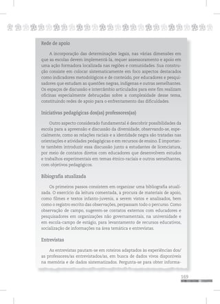 p
169
pppppppppppppppppppppppppp
Rede de apoio
A incorporação das determinações legais, nas várias dimensões em
que as escolas devem implementá-la, requer assessoramento e apoio em
uma ação formadora localizada nas regiões e comunidades. Sua constru-
ção consiste em colocar sistematicamente em foco aspectos destacados
como indicadores metodológicos e de conteúdo, por educadores e pesqui-
sadores que estudam as questões negras, indígenas e outras semelhantes.
Os espaços de discussão e intercâmbio articulados para este fim realizam
oficinas especialmente debruçadas sobre a complexidade desse tema,
constituindo redes de apoio para o enfrentamento das dificuldades.
Iniciativas pedagógicas dos(as) professores(as)
Outro aspecto considerado fundamental é descobrir possibilidades da
escola para a apreensão e discussão da diversidade, observando-se, espe-
cialmente, como as relações raciais e a identidade negra são tratadas nas
orientações e atividades pedagógicas e em recursos de ensino. É importan-
te também introduzir essa discussão junto a estudantes de licenciatura,
por meio de contatos diretos com educadores que desenvolvem estudos
e trabalhos experimentais em temas étnico-raciais e outros semelhantes,
com objetivos pedagógicos.
Bibiografia atualizada
Os primeiros passos consistem em organizar uma bibliografia atuali-
zada. O exercício da leitura comentada, a procura de materiais de apoio,
como filmes e textos infanto-juvenis, a serem vistos e analisados, bem
como o registro escrito das observações, perpassam todo o percurso. Como
observação de campo, sugerem-se contatos externos com educadores e
pesquisadores em organizações não governamentais, na universidade e
em escola-campo de estágio, para levantamento de recursos educativos,
socialização de informações na área temática e entrevistas.
Entrevistas
As entrevistas pautam-se em roteiros adaptados às experiências dos/
as professores/as entrevistados/as, em busca de dados vivos disponíveis
na memória e de dados sistematizados. Pergunta-se para obter informa-
 