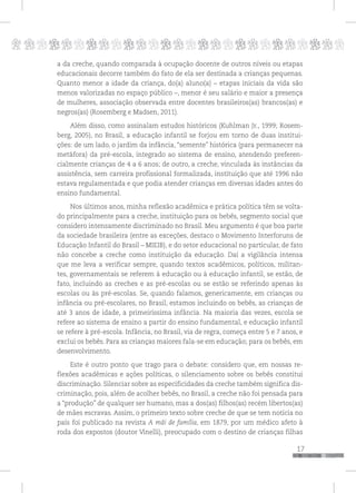 p
17
pppppppppppppppppppppppppp
a da creche, quando comparada à ocupação docente de outros níveis ou etapas
educacionais decorre também do fato de ela ser destinada a crianças pequenas.
Quanto menor a idade da criança, do(a) aluno(a) – etapas iniciais da vida são
menos valorizadas no espaço público –, menor é seu salário e maior a presença
de mulheres, associação observada entre docentes brasileiros(as) brancos(as) e
negros(as) (Rosemberg e Madsen, 2011).
Além disso, como assinalam estudos históricos (Kuhlman Jr., 1999; Rosem-
berg, 2005), no Brasil, a educação infantil se forjou em torno de duas institui-
ções: de um lado, o jardim da infância, “semente” histórica (para permanecer na
metáfora) da pré-escola, integrado ao sistema de ensino, atendendo preferen-
cialmente crianças de 4 a 6 anos; de outro, a creche, vinculada às instâncias da
assistência, sem carreira profissional formalizada, instituição que até 1996 não
estava regulamentada e que podia atender crianças em diversas idades antes do
ensino fundamental.
Nos últimos anos, minha reflexão acadêmica e prática política têm se volta-
do principalmente para a creche, instituição para os bebês, segmento social que
considero intensamente discriminado no Brasil. Meu argumento é que boa parte
da sociedade brasileira (entre as exceções, destaco o Movimento Interforuns de
Educação Infantil do Brasil – MIEIB), e do setor educacional no particular, de fato
não concebe a creche como instituição da educação. Daí a vigilância intensa
que me leva a verificar sempre, quando textos acadêmicos, políticos, militan-
tes, governamentais se referem à educação ou à educação infantil, se estão, de
fato, incluindo as creches e as pré-escolas ou se estão se referindo apenas às
escolas ou às pré-escolas. Se, quando falamos, genericamente, em crianças ou
infância ou pré-escolares, no Brasil, estamos incluindo os bebês, as crianças de
até 3 anos de idade, a primeiríssima infância. Na maioria das vezes, escola se
refere ao sistema de ensino a partir do ensino fundamental, e educação infantil
se refere à pré-escola. Infância, no Brasil, via de regra, começa entre 5 e 7 anos, e
exclui os bebês. Para as crianças maiores fala-se em educação; para os bebês, em
desenvolvimento.
Este é outro ponto que trago para o debate: considero que, em nossas re-
flexões acadêmicas e ações políticas, o silenciamento sobre os bebês constitui
discriminação. Silenciar sobre as especificidades da creche também significa dis-
criminação, pois, além de acolher bebês, no Brasil, a creche não foi pensada para
a “produção” de qualquer ser humano, mas a dos(as) filhos(as) recém libertos(as)
de mães escravas. Assim, o primeiro texto sobre creche de que se tem notícia no
país foi publicado na revista A mãi de família, em 1879, por um médico afeto à
roda dos expostos (doutor Vinelli), preocupado com o destino de crianças filhas
 