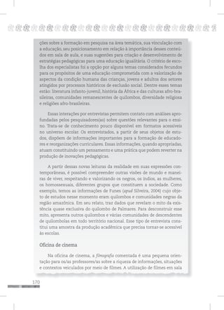 170
pppppppppppppppppppppppppp p
ções sobre a formação em pesquisa na área temática, sua vinculação com
a educação, seu posicionamento em relação à importância desses conteú-
dos em sala de aula, e suas sugestões para criação e desenvolvimento de
estratégias pedagógicas para uma educação igualitária. O critério de esco-
lha dos especialistas foi a opção por alguns temas considerados fecundos
para os propósitos de uma educação comprometida com a valorização de
aspectos da condição humana das crianças, jovens e adultos dos setores
atingidos por processos históricos de exclusão social. Dentre esses temas
estão: literatura infanto-juvenil, história da África e das culturas afro-bra-
sileiras, comunidades remanescentes de quilombos, diversidade religiosa
e religiões afro-brasileiras.
Essas interações por entrevistas permitem contato com análises apro-
fundadas pelos pesquisadores(as) sobre questões relevantes para o ensi-
no. Trata-se de conhecimento pouco disponível em formatos acessíveis
no universo escolar. Os entrevistados, a partir de seus objetos de estu-
dos, dispõem de informações importantes para a formação de educado-
res e reorganizações curriculares. Essas informações, quando apropriadas,
atuam constituindo um pensamento e uma prática que podem reverter na
produção de inovações pedagógicas.
A partir dessas novas leituras da realidade em suas expressões con-
temporâneas, é possível compreender outras visões de mundo e manei-
ras de viver, respeitando e valorizando os negros, os índios, as mulheres,
os homossexuais, diferentes grupos que constituem a sociedade. Como
exemplo, temos as informações de Funes (apud Silveira, 2004) cujo obje-
to de estudos nesse momento eram quilombos e comunidades negras da
região amazônica. Em seu relato, traz dados que revelam o mito da exis-
tência quase exclusiva do quilombo de Palmares. Para desconstruir esse
mito, apresenta outros quilombos e várias comunidades de descendentes
de quilombolas em todo território nacional. Esse tipo de entrevista cons-
titui uma amostra da produção acadêmica que precisa tornar-se acessível
às escolas.
Oficina de cinema
Na oficina de cinema, a filmografia comentada é uma pequena orien-
tação para os/as professores/as sobre a riqueza de informações, situações
e contextos veiculados por meio de filmes. A utilização de filmes em sala
 
