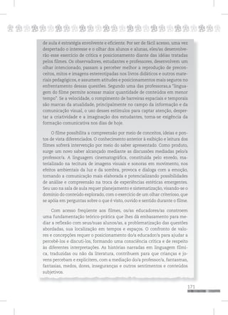 p
171
pppppppppppppppppppppppppp
de aula é estratégia envolvente e eficiente. Por ser de fácil acesso, uma vez
despertado o interesse e o olhar dos alunos e alunas, eles/as desenvolve-
rão esse exercício de crítica e posicionamento diante das idéias tratadas
pelos filmes. Os observadores, estudantes e professores, desenvolvem um
olhar intencionado, passam a perceber melhor a reprodução de precon-
ceitos, mitos e imagens estereotipadas nos livros didáticos e outros mate-
riais pedagógicos, e assumem atitudes e posicionamentos mais seguros no
enfrentamento dessas questões. Segundo uma das professoras,a “lingua-
gem do filme permite acessar maior quantidade de conteúdos em menor
tempo”. Se a velocidade, o rompimento de barreiras espaciais e temporais
são marcas da atualidade, principalmente no campo da informação e da
comunicação visual, o uso desses estímulos para captar atenção, desper-
tar a criatividade e a imaginação dos estudantes, torna-se exigência da
formação comunicativa nos dias de hoje.
O filme possibilita a compreensão por meio de conceitos, ideias e pon-
tos de vista diferenciados. O conhecimento anterior à exibição e leitura dos
filmes sofrerá intervenção por meio do saber apresentado. Como produto,
surge um novo saber alcançado mediante as discussões mediadas pelo/a
professor/a. A linguagem cinematográfica, constituída pelo enredo, ma-
terializado na tecitura de imagens visuais e sonoras em movimento, nos
efeitos ambientais da luz e da sombra, provoca e dialoga com a emoção,
tornando a comunicação mais elaborada e potencializando possibilidades
de análise e compreensão na troca de experiências estéticas emergentes.
Seu uso na sala de aula requer planejamento e sistematização, visando-se o
domínio do conteúdo explorado, com o exercício de um olhar criterioso, que
se apóia em perguntas sobre o que é visto, ouvido e sentido durante o filme.
Com acesso freqüente aos filmes, os/as educadores/as constroem
uma fundamentação teórico-prática que lhes dá embasamento para me-
diar a reflexão com seus/suas alunos/as, a problematização das questões
abordadas, sua localização em tempos e espaços. O confronto de valo-
res e concepções requer o posicionamento do/a educador/a para ajudar a
percebê-los e discuti-los, formando uma consciência crítica e de respeito
às diferentes interpretações. As histórias narradas em linguagem fílmi-
ca, traduzidas ou não da literatura, contribuem para que crianças e jo-
vens percebam e explicitem, com a mediação do/a professor/a, fantasmas,
fantasias, medos, dores, inseguranças e outros sentimentos e conteúdos
subjetivos.
 