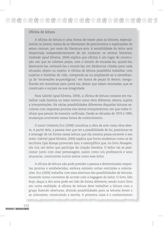 172
pppppppppppppppppppppppppp p
Oficina de leitura
A oficina de leitura é uma forma de trazer para os leitores, especial-
mente os jovens, meios de se libertarem de preconceitos e explicações do
senso comum, por meio da literatura-arte. A sensibilidade do leitor será
despertada independentemente de ele conhecer os termos literários.
Andrade (apud Silveira, 2004) explica que oficina é um lugar de constru-
ção, em que se coletam peças, com o intuito de encaixá-las, ajustá-las,
desmontá-las, restaurá-las e montá-las, em dinâmicas criadas para cada
situação, objeto ou sujeito. A oficina de leitura possibilita trabalhar com
sujeitos e histórias de vida, compondo-as ou ampliando-as à semelhan-
ça de “escavações arqueológicas,” em busca de peças lá dentro, mergu-
lhando em memórias para juntá-las, deixar que sejam montadas, que se
construam e surjam na sua integridade.
Para Gabriel (apud Silveira, 2004), a oficina de leitura consiste em tra-
balhar cada história ou texto teórico como obra diferente, aberta, sujeita
a interpretações. Há várias possibilidades diferentes daquelas leituras es-
colares com respostas prontas nos textos interpretativos, em que todos ti-
nham que pensar de maneira unificada. Desde as décadas de 1970 e 1980,
mudanças ocorreram nessa forma de conhecimento.
O autor Umberto Eco (2008) conceitua a obra de arte como obra aber-
ta. A partir dela, a pessoa tem que ter a possibilidade de ler, posicionar-se
e interagir de tal forma nessa leitura que ela mesma possa escrever o seu
texto. Gabriel (apud Silveira, 2004) explica que livros modernos como os da
escritora Lígia Bojunga provocam isso, e exemplifica que, no livro Paisagem,
ela cria um leitor que participa da criação literária. O leitor vai se posi-
cionar junto com esse personagem, assim como o/a professor/a e seus
alunos/as, construindo outros textos como esse leitor.
A oficina de leitura não pode prender a pessoa a determinadas respos-
tas prontas e estabelecidas, embora existem certas restrições e orienta-
ções. Eco (2004) trabalha com essa abertura das possibilidades de leituras,
trazendo novos contextos de acordo com a bagagem do leitor. O livro, lido
hoje, daqui a dez anos pode ser lido de forma diferente, sendo outro livro
em outra realidade. A oficina de leitura deve trabalhar a leitura com o
grupo fazendo aberturas, abrindo possibilidades para os leitores lerem e
se colocarem, construindo a escrita. A primeira coisa é o conhecimento
 