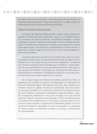 p
173
pppppppppppppppppppppppppp
de textos. Há muitos livros bons e outros livros que não são tão bons. É
importante que se aprenda a fazer essa distinção, e o melhor meio é o
conhecimento dos livros por meio de muitas leituras.
Oficina de literatura infanto-juvenil
As oficinas de literatura infanto-juvenil, visando atrair a atenção de
crianças e adolescentes para a discussão racial, no seu cotidiano domés-
tico ou escolar, têm postura militante, uma definição ideológica. A coluna
vertebral da oficina é a história do povo negro, em suas variadas manifes-
tações. É fundamental a aquisição de volumes que incluam em seu enredo
personagens negras, principalmente se apresentadas de forma positiva. É
importante analisar o lugar em que o/a autor/a coloca os personagens ne-
gros em sua produção.
As pessoas expressam seus discursos conforme uma visão de mundo,
uma dada formação social. A literatura infanto-juvenil não foge da possi-
bilidade de ser um campo em que os discursos expressam a maneira de
ver o mundo do conjunto de escritores/as que se dedicam a contar histó-
rias. Em sua experiência de autoria, Andrade (apud Silveira, 2004) apoia-se
nos conceitos de memória e identidade, por considerá-los básicos para o
fortalecimento do sentimento de dignidade e estima de si, principal obje-
tivo das oficinas que deseja realizar com as crianças.
Para crianças negras, na reflexão de Andrade (apud Silveira, 2004), as
lembranças dos apelidos, da galhofa, do desprestígio, do isolamento, da
falta de referências dignas, são bastante dolorosas. Essa memória, pa-
trimônio cultural da pessoa, deveria ser confrontada com outra positi-
va que possa fortalecer um conceito de si mesma em relação aos outros
das suas relações. A memória de experiências negativas impede o orgu-
lho de pertencer, identificar-se. Uma nova concepção de si que teria de
aflorar-se, fazendo uma ponte entre passado e futuro da história grupal
e individual. Para solidificar este “eu” da criança, é preciso positivar o seu
pertencer. Nisso consiste a compreensão de identidade positiva. Com esse
enfoque de memória e identidade, os textos selecionados e os caminhos
de leituras podem ser oferecidos à análise de crianças e adolescentes
afro-descendentes.
 