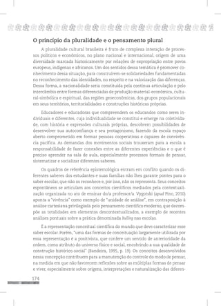 174
pppppppppppppppppppppppppp p
O princípio da pluralidade e o pensamento plural
A pluralidade cultural brasileira é fruto de complexa interação de proces-
sos políticos e econômicos, no plano nacional e internacional, origem de uma
diversidade marcada historicamente por relações de expropriação entre povos
europeus, indígenas e africanos. Um dos sentidos dessa temática é promover co-
nhecimento dessa situação, para construírem-se solidariedades fundamentadas
no reconhecimento das identidades, no respeito e na valorização das diferenças.
Dessa forma, a nacionalidade seria constituída pela contínua articulação e pelo
intercâmbio entre formas diferenciadas de produção material-econômica, cultu-
ral-simbólica e espiritual, das regiões geoeconômicas, dos grupos populacionais
em seus territórios, territorialidades e construções históricas próprias.
Educadores e educadoras que compreendem os educandos como seres in-
dividuais e diferentes, cuja individualidade se constitui e emerge na coletivida-
de, com história e expressões culturais próprias, descobrem possibilidades de
desenvolver sua autoconfiança e seu protagonismo, fazendo da escola espaço
aberto comprometido em formar pessoas cooperativas e capazes de convivên-
cia pacífica. As demandas dos movimentos sociais trouxeram para a escola a
responsabilidade de fazer conexões entre as diferentes experiências e o que é
preciso aprender na sala de aula, especialmente processos formais de pensar,
sistematizar e socializar diferentes saberes.
Os quadros de referência epistemológica entram em conflito quando os di-
ferentes saberes dos estudantes e suas famílias não lhes garante pontes para o
saber escolar, que não os reconhece e, por isso, não os representa. Seus conceitos
espontâneos se articulam aos conceitos científicos mediados pela contextuali-
zação organizada no ato de ensinar do/a professor/a. Vygotski (apud Pino, 2010)
aponta a “vivência” como exemplo de “unidade de análise”, em contraposição à
análise cartesiana privilegiada pelo pensamento científico moderno, que decom-
põe as totalidades em elementos descontextualizados, a exemplo de recentes
análises pontuais sobre a prática denominada bulling nas escolas.
É a representação conceitual científica do mundo que deve caracterizar esse
saber escolar. Porém, “uma das formas de conceituação largamente utilizada por
essa representação é a positivista, que confere um sentido de anterioridade da
ordem, como atributo do universo físico e social, encobrindo a sua qualidade de
construção histórico-social” (Bandeira, 1995, p. 19). Os conceitos desenvolvidos
nessa concepção contribuem para a manutenção do controle do modo de pensar,
na medida em que não favorecem reflexões sobre as múltiplas formas de pensar
e viver, especialmente sobre origens, interpretações e naturalização das diferen-
 
