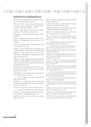 176
pppppppppppppppppppppppppp
Referências bibliográficas
ADORNO,T.W.Trad.Wolfgang Leo Maar. Educação e emancipa-
ção. 2.ª ed. Rio de Janeiro: Paz e Terra, 1995.
APPLE, M.W. e WEIS, L. Vendo a educação de forma relacio-
nal: classe e cultura na sociologia do conhecimento escolar.
In Educação e realidade, Porto Alegre: n. 11, 1986.
AQUINO, J. G. (org.). Diferenças e preconceito na escola: alternati-
vas teóricas e práticas. São Paulo: Summus, 1998.
BANDEIRA, M. L. Antropologia: diversidade e educação. Cuiabá:
EDUFMT, 1995.
CARONE, I. Igualdade versus diferenças: um tema do século. In
AQUINO, J. G. (org.) Diferenças e preconceito. São Paulo: Sum-
mus, 1998.
CUCHE, D.Trad.: Viviane Ribeiro. A noção de cultura nas ciências
sociais. Bauru (SP): Edusc, 1999.
DAYRELL, J. T. Escola e diversidade cultural: considerações em tor-
no da formação humana. Caxambu: MG, 1996. [Reunião Anped]
FORQUIN, J. C. Trad.: Guacira Lopes Louro. Escola e cultura:
as bases sociais e epistemológicas do conhecimento escolar. Porto
Alegre: Artes Médicas, 1993.
GOMES, N. L. Educação e relações raciais: refletindo sobre algumas
estratégias de atuação. In MUNANGA, K (org.). Superando o rac-
ismo na escola. Brasília: Ministério da Educação, Secretaria de
Educação Fundamental, 1999.
GONÇALVES, L.A. O. Reflexão sobre a particularidade cultur-
al na educação das crianças negras. In Cadernos de pesquisa,
São Paulo: n. 63, nov. 1987.
GUIRALDELLI JR.,. P. (org.) Infância, escola e modernidade. São
Paulo: Cortez; Curitiba: Ed. UFPr, 1997.
________. O que é pedagogia. 3.ed. revista e atualizada. São
Paulo: Brasiliense, 1996.
HASENBALG, C. A. Desigualdades sociais e oportunidade
educacional: a produção do fracasso. In Cadernos de pesquisa,
São Paulo: n. 63, nov. 1987.
ECO, Umberto. A obra aberta. São Paulo: Perspectiva, 2008.
_____. Os limites da interpretação. São Paulo: Perspectiva, 2004.
LOURO, G. L. Gênero, sexualidade e educação: uma perspectiva
pós-estruturalista. 4ª. ed. Petrópolis (RJ): Vozes, 1997.
MOREIRA, A. F. e Silva T.T. Currículo, cultura e sociedade. São
Paulo: Cortez, 1994.
MRECH, L. Psicanálise e educação: novos operadores de leitura.
São Paulo: Pioneira, 1999.
OLIVEIRA, I. M. Preconceito e autoconceito: identidade e interação
na sala de aula. Campinas (SP): Papirus, 1994.
PARÂMETROS curriculares nacionais: pluralidade cultural. Brasí-
lia: Ministério da Educação e do Desporto, jan. 1997.
PATTO, M. H. S. A produção do fracasso escolar: histórias de sub-
missão e rebeldia. São Paulo: T. A. Queiroz, 1996.
PINO, R. A criança e seu meio: contribuição de Vygotski ao desen-
volvimento da criança e à sua educação. São Paulo: Psicologia
USP, 21(4), 2010.
_______. Raça e educação: uma articulação incipiente. In Ca-
dernos de pesquisa, São Paulo: n. 80, fev. 1992.
_______. Movimento negro e educação do negro: a ênfase na identi-
dade. In Cadernos de pesquisa, São Paulo: n. 86, ago. 1993.
ROMÃO, J.; SILVEIRA, S. M. Escola espaço de luta contra o racismo.
Florianópolis: NEM, 1991.
SECRETARIA DE EDUCAÇÃO FUNDAMENTAL. Parâmetros cur-
riculares nacionais: pluralidade cultural e orientação sexual. 2ª. ed.
Rio de Janeiro: DP & A, 2000.
SILVA, P. B. G.; BARBOSA, L. M. A. (org.) O pensamento negro em
educação no Brasil: expressões do movimento negro. São Carlos
(SP): Ed. UFSCar, 1997.
SILVEIRA, M. Educação, diferenças e desigualdade: a contribuição
da escola neste enfrentamento [Tese de doutorado]. São Paulo:
Universidade de São Paulo, 2002.
______. Leitura crítica da prática pedagógica nas primeiras séries
do primeiro grau [Dissertação de mestrado]. Niterói (RJ): Uni-
versidade Federal Fluminense, 1984.
______. Relatório Prolicen. Goiânia: FE/UFG, 2004. [Relatório de
pesquisa e intervenção pedagógica]
SOARES, L. (org.). Aprendendo com a diferença: estudos e pesqui-
sas em educação de jovens e adultos. Belo Horizonte: Autêntica,
2003.
SPÓSITO, M. P. Jovens e educação: novas dimensões da ex-
clusão. In Em aberto, Brasília: n. 56, 1992.
TOURAINE, A. Trad.: Modesto Florenzano. Igualdade e diversi-
dade: o sujeito democrático. Bauru (SP): EDUSC, 1998.
VYGOTSKI, L. S. Trad.: Paulo Bezerra. A construção do pensam-
ento e da linguagem. São Paulo: Martins Fontes, 2000.
 