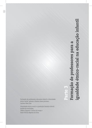 p
Parte3
Formaçãodeprofessoresparaa
igualdadeétnico-racialnaeducaçãoinfantil
Formação de professores, educação infantil e diversidade
étnico-racial: saberes e fazeres nesse processo,
Lucimar Rosa Dias
Diversidade étnico-racial e a produção literária infantil:
análise de resultados,
Débora Oyayomi Cristina de Araujo e
Paulo Vinicius Baptista da Silva
 