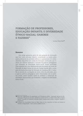 p
FORMAÇÃO DE PROFESSORES,
EDUCAÇÃO INFANTIL E DIVERSIDADE
ÉTNICO-RACIAL: SABERES
E FAZERES
108
Lucimar Rosa Dias109
Resumo
Este artigo apresenta parte de uma pesquisa de doutorado
que teve como principal objetivo compreender os modos pelos
quais professoras da primeira infância se apropriaram de conhe-
cimentos adquiridos em cursos de formação continuada que ti-
nham por objetivo estimular a inclusão de práticas pedagógicas
que tratassem da diversidade étnico-racial. Foram analisadas
duas experiências, uma desenvolvida pela Secretaria de Estado de
Educação do Mato Grosso do Sul, em Campo Grande (MS) e outra,
pela Secretaria Municipal de Educação de Campinas (SP). O traba-
lho se ancora em concepções da teoria crítica da educação, para
a qual as práticas pedagógicas estão relacionadas com as práti-
cas sociais, sendo também tarefa do professor a construção de
estratégias educacionais que fomentem o respeito da diversidade
étnico-racial.
108 Este texto originalmente foi apresentado na 34ª. Reunião da ANPed – Associação Nacional de Pós-
Graduação e Pesquisa em Educação, realizada em outubro de 2011, na cidade de Natal (RN), na Sessão
Especial “Formação de Professores, educação infantil, relações étnico-raciais e de gênero: desafios e
perspectivas”.
109 Professora da Universidade Federal de Mato Grosso do Sul; consultora do Centro de Estudos do
Trabalho e Desigualdades – Ceert; lucimar_dias@uol.com.br.
 