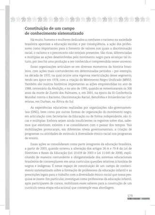 179
pppppppppppppppppppppppppp
Constituição de um campo
de conhecimento sistematizado
Há muito, homens e mulheres dedicados a combater o racismo na sociedade
brasileira apontam a educação escolar, e por conseqüência, a ação dos profes-
sores como importantes para o fomento de valores nos quais a discriminação
racial, o racismo e o preconceito não estejam presentes. São ricas, diferenciadas
e múltiplas as ações desenvolvidas pelo movimento negro para alcançar tal in-
tuito, por isso há uma produção a ser conhecida e compreendida nesse universo.
Essas organizações articulam-se em diversos momentos da história brasi-
leira, com ações mais contundentes em determinados períodos – por exemplo,
na década de 1970, na qual ocorre uma vigorosa rearticulação desse segmento,
tendo seu ápice em 1978, com a criação do Movimento Negro Unificado (MNU).
Também são marcos históricos importantes as ações empreendidas no ano de
1988, centenário da Abolição, e no ano de 1995, quando se rememoraram os 300
anos da morte de Zumbi dos Palmares, e, em 2001, na época da III Conferência
Mundial contra o Racismo, Discriminação Racial, Xenofobia e Intolerâncias Cor-
relatas, em Durban, na África do Sul.
As experiências educativas realizadas por organizações não-governamen-
tais (ONG), bem como por outras formas de organização do movimento negro,
em articulação com Secretarias da Educação ou de forma independente, são ri-
cas e múltiplas. Embora sejam ainda insuficientes os registros sobre elas, sabe-
mos que existiram, existem e se consolidaram com o passar dos tempos. Tais
mobilizações provocaram, em diferentes níveis governamentais, a criação de
programas ou atividades de estímulo à diversidade étnico-racial nos programas
de ensino.
Essas ações se consolidaram como parte integrante da educação brasileira,
a partir de 2003, quando ocorreu a alteração dos artigos 26-A e 79-B da Lei de
Diretrizes e Bases da Educação (Lei 10.639 de 2003 e Lei 11.645 de 2008), expli-
citando de maneira contundente a obrigatoriedade dos sistemas educacionais
brasileiros de contemplarem em seus currículos questões relativas à história de
negros e indígenas. É nesse espaço de constituição de um campo de conheci-
mento sistematizado sobre a formação de professores da educação infantil e as
prescrições legais para o trabalho com a diversidade étnico-racial que nossa pes-
quisa se insere. Em particular, investiguei como professoras da educação infantil,
após participarem de cursos, mobilizam esses saberes para a construção de um
currículo nessa etapa educacional que contemple essa abordagem.
 