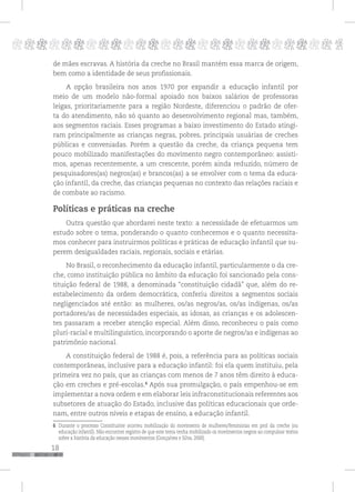 18
pppppppppppppppppppppppppp p
de mães escravas. A história da creche no Brasil mantém essa marca de origem,
bem como a identidade de seus profissionais.
A opção brasileira nos anos 1970 por expandir a educação infantil por
meio de um modelo não-formal apoiado nos baixos salários de professoras
leigas, prioritariamente para a região Nordeste, diferenciou o padrão de ofer-
ta do atendimento, não só quanto ao desenvolvimento regional mas, também,
aos segmentos raciais. Esses programas a baixo investimento do Estado atingi-
ram principalmente as crianças negras, pobres, principais usuárias de creches
públicas e conveniadas. Porém a questão da creche, da criança pequena tem
pouco mobilizado manifestações do movimento negro contemporâneo: assisti-
mos, apenas recentemente, a um crescente, porém ainda reduzido, número de
pesquisadores(as) negros(as) e brancos(as) a se envolver com o tema da educa-
ção infantil, da creche, das crianças pequenas no contexto das relações raciais e
de combate ao racismo.
Políticas e práticas na creche
Outra questão que abordarei neste texto: a necessidade de efetuarmos um
estudo sobre o tema, ponderando o quanto conhecemos e o quanto necessita-
mos conhecer para instruirmos políticas e práticas de educação infantil que su-
perem desigualdades raciais, regionais, sociais e etárias.
No Brasil, o reconhecimento da educação infantil, particularmente o da cre-
che, como instituição pública no âmbito da educação foi sancionado pela cons-
tituição federal de 1988, a denominada “constituição cidadã” que, além do re-
estabelecimento da ordem democrática, conferiu direitos a segmentos sociais
negligenciados até então: as mulheres, os/as negros/as, os/as indígenas, os/as
portadores/as de necessidades especiais, as idosas, as crianças e os adolescen-
tes passaram a receber atenção especial. Além disso, reconheceu o país como
pluri-racial e multilinguístico, incorporando o aporte de negros/as e indígenas ao
patrimônio nacional.
A constituição federal de 1988 é, pois, a referência para as políticas sociais
contemporâneas, inclusive para a educação infantil: foi ela quem instituiu, pela
primeira vez no país, que as crianças com menos de 7 anos têm direito à educa-
ção em creches e pré-escolas.6
Após sua promulgação, o país empenhou-se em
implementar a nova ordem e em elaborar leis infraconstitucionais referentes aos
subsetores de atuação do Estado, inclusive das políticas educacionais que orde-
nam, entre outros níveis e etapas de ensino, a educação infantil.
6 Durante o processo Constituinte ocorreu mobilização do movimento de mulheres/feministas em prol da creche (ou
educação infantil). Não encontrei registro de que este tema tenha mobilizado os movimentos negros ao compulsar textos
sobre a história da educação nesses movimentos (Gonçalves e Silva, 2000).
 