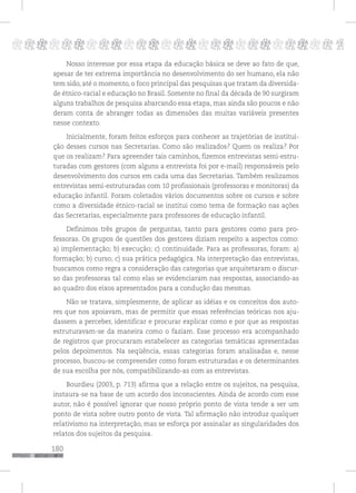 180
pppppppppppppppppppppppppp p
Nosso interesse por essa etapa da educação básica se deve ao fato de que,
apesar de ter extrema importância no desenvolvimento do ser humano, ela não
tem sido, até o momento, o foco principal das pesquisas que tratam da diversida-
de étnico-racial e educação no Brasil. Somente no final da década de 90 surgiram
alguns trabalhos de pesquisa abarcando essa etapa, mas ainda são poucos e não
deram conta de abranger todas as dimensões das muitas variáveis presentes
nesse contexto.
Inicialmente, foram feitos esforços para conhecer as trajetórias de institui-
ção desses cursos nas Secretarias. Como são realizados? Quem os realiza? Por
que os realizam? Para apreender tais caminhos, fizemos entrevistas semi-estru-
turadas com gestores (com alguns a entrevista foi por e-mail) responsáveis pelo
desenvolvimento dos cursos em cada uma das Secretarias. Também realizamos
entrevistas semi-estruturadas com 10 profissionais (professoras e monitoras) da
educação infantil. Foram coletados vários documentos sobre os cursos e sobre
como a diversidade étnico-racial se institui como tema de formação nas ações
das Secretarias, especialmente para professores de educação infantil.
Definimos três grupos de perguntas, tanto para gestores como para pro-
fessoras. Os grupos de questões dos gestores diziam respeito a aspectos como:
a) implementação; b) execução; c) continuidade. Para as professoras, foram: a)
formação; b) curso; c) sua prática pedagógica. Na interpretação das entrevistas,
buscamos como regra a consideração das categorias que arquitetaram o discur-
so das professoras tal como elas se evidenciaram nas respostas, associando-as
ao quadro dos eixos apresentados para a condução das mesmas.
Não se tratava, simplesmente, de aplicar as idéias e os conceitos dos auto-
res que nos apoiavam, mas de permitir que essas referências teóricas nos aju-
dassem a perceber, identificar e procurar explicar como e por que as respostas
estruturavam-se da maneira como o faziam. Esse processo era acompanhado
de registros que procuraram estabelecer as categorias temáticas apresentadas
pelos depoimentos. Na seqüência, essas categorias foram analisadas e, nesse
processo, buscou-se compreender como foram estruturadas e os determinantes
de sua escolha por nós, compatibilizando-as com as entrevistas.
Bourdieu (2003, p. 713) afirma que a relação entre os sujeitos, na pesquisa,
instaura-se na base de um acordo dos inconscientes. Ainda de acordo com esse
autor, não é possível ignorar que nosso próprio ponto de vista tende a ser um
ponto de vista sobre outro ponto de vista. Tal afirmação não introduz qualquer
relativismo na interpretação, mas se esforça por assinalar as singularidades dos
relatos dos sujeitos da pesquisa.
 