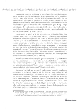 p
181
pppppppppppppppppppppppppp
Para analisar como as professoras se apropriaram dos conteúdos dos cur-
sos de formação, fizemos uso da noção de apropriação, de acordo com Roger
Chartier (1988). Sabemos que a questão desse autor era compreender, em pri-
meira instância, as diferentes apropriações em relação à leitura de textos, mas
consideramos ser possível estender o conceito de modo a pensar e explicitar pe-
culiaridades da apropriação de conteúdos formadores em geral. A noção é aqui
utilizada para dar conta das múltiplas possibilidades de combinação entre as
propriedades socioculturais e psicológicas dos sujeitos e as especificidades dos
objetos com os quais entraram em contato.
Esse processo de apropriação ocorreu quando as professoras foram colo-
cadas em contato com os conhecimentos do curso. Para se apropriarem deles,
mobilizaram suas histórias pessoais com o tema da discriminação, às vezes situ-
ações nas quais elas mesmas tinham sido vítimas. Também recorreram a situa-
ções em que se viram envolvidas com o tema por diferentes motivos: porque es-
tavam trabalhando numa comunidade de origem negra ou porque constataram
que entre seus alunos havia discriminação. Enfim, as professoras recorreram aos
seus capitais culturais110
e seus saberes experienciais, apropriando-se dos con-
teúdos do curso para potencializá-los e transformá-los em práticas pedagógicas
profundamente influenciadas por seus valores individuais, mobilizados pelas re-
flexões realizadas durante o curso de formação.
Podemos pensar que os modos pelos quais se apropriam do que se trabalha
nos cursos relacionam-se às curiosidades, ao momento histórico e às suas pró-
prias necessidades, permitindo “[...] compreender a apropriação dos discursos,
isto é, a maneira como estes afetam o leitor e o conduzem a uma nova norma de
compreensão de si próprio e do mundo” (Chartier, 1988, p. 24).
Contudo, se é verdade que há especificidades nas apropriações de cada uma
das professoras, também é pertinente falar de convergências, pois elas vivem sob
o mesmo constructo ideológico. Isso confere às práticas analisadas semelhanças
nos princípios e objetivos e, às vezes, nas estratégias, como é o caso da confec-
ção de bonecas negras e da inclusão da literatura, que valorizam o universo das
culturas de origem afro-brasileira e africana. Considera-se que o estudo acerca
das diferentes formas de apropriação é útil para compreender os movimentos
pelos quais os saberes pedagógicos ou a formação docente são incorporados, nas
diferentes situações, pelo professores de forma geral.
110 O conceito de capital cultural liga-se às concepções de Bourdieu e refere-se ao conjunto de propriedades ou bens
vinculados à formação e cultura que os sujeitos possuem, associados à sua posição de classe, adquiridos no meio familiar
ou escolar, por exemplo. Sobre a questão ver: Bourdieu, Pierre.Trad.: Magali de Castro. Os três estados do capital cultural.
In NOGUEIRA, Maria Alice; CATANI, Afrânio (orgs.). Os três escritos de educação. Petrópolis (RJ): Vozes, 1998.
 