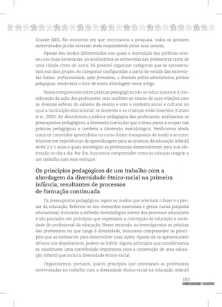 p
183
pppppppppppppppppppppppppp
Grande (MS). No momento em que encerramos a pesquisa, todos os gestores
entrevistados já não estavam mais respondendo pelos seus setores.
Apesar dos modos diferenciados nos quais a instituição das políticas ocor-
reu nas duas Secretarias, ao analisarmos as entrevistas das professoras tanto de
uma cidade como de outra, foi possível organizar categorias que se apresenta-
ram nos dois grupos. As categorias configuradas a partir do estudo das entrevis-
tas foram: profissionalidade, ações formadoras, a dimensão político-administrativa, práticas
pedagógicas, sendo esta o foco de nossa abordagem neste artigo.
Nossa compreensão sobre práticas pedagógicas não se reduz somente à con-
sideração da ação dos professores, mas também ao exame de suas relações com
as diversas esferas do sistema de ensino e com o contexto social e cultural no
qual a instituição educacional, os docentes e as crianças estão inseridos (Catani
et al., 2003). Ao discutirmos a prática pedagógica das professoras, analisamos os
pressupostos pedagógicos, a dimensão curricular que o tema passa a ocupar nas
práticas pedagógicas e também a dimensão metodológica. Verificamos ainda
como os conteúdos apreendidos no curso foram transpostos de modo a se cons-
tituírem em experiências de aprendizagem para as crianças da educação infantil
entre 2 e 5 anos e quais estratégias as professoras desenvolveram para sua efe-
tivação no dia a dia. Por fim, buscamos compreender como as crianças reagem a
um trabalho com esse enfoque.
Os princípios pedagógicos de um trabalho com a
abordagem da diversidade étnico-racial na primeira
infância, resultantes de processos
de formação continuada
Os pressupostos pedagógicos regem os modos que orientam o fazer e o pen-
sar da educação. Referem-se aos elementos essenciais e gerais numa proposta
educacional, incluindo a reflexão metodológica acerca dos processos educativos
e são pautados em princípios que expressam a concepção de educação e socie-
dade do profissional da educação. Nesse sentindo, ao investigarmos as práticas
das professoras no que tange à diversidade, buscamos compreender os princí-
pios que as nortearam para desenvolver suas ações. Apesar de se apresentarem
difusos nos depoimentos, podem-se inferir alguns princípios que consideramos
se constituem uma contribuição importante para a construção de uma educa-
ção infantil que inclui a diversidade étnico-racial.
Organizarmos, portanto, quatro princípios que orientaram as professoras
entrevistadas no trabalho com a diversidade étnico-racial na educação infantil
 