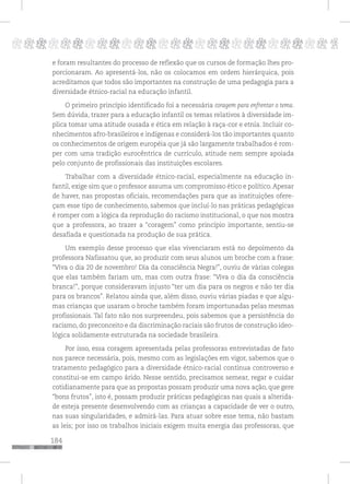 184
pppppppppppppppppppppppppp p
e foram resultantes do processo de reflexão que os cursos de formação lhes pro-
porcionaram. Ao apresentá-los, não os colocamos em ordem hierárquica, pois
acreditamos que todos são importantes na construção de uma pedagogia para a
diversidade étnico-racial na educação infantil.
O primeiro princípio identificado foi a necessária coragem para enfrentar o tema.
Sem dúvida, trazer para a educação infantil os temas relativos à diversidade im-
plica tomar uma atitude ousada e ética em relação à raça-cor e etnia. Incluir co-
nhecimentos afro-brasileiros e indígenas e considerá-los tão importantes quanto
os conhecimentos de origem européia que já são largamente trabalhados é rom-
per com uma tradição eurocêntrica de currículo, atitude nem sempre apoiada
pelo conjunto de profissionais das instituições escolares.
Trabalhar com a diversidade étnico-racial, especialmente na educação in-
fantil, exige sim que o professor assuma um compromisso ético e político.Apesar
de haver, nas propostas oficiais, recomendações para que as instituições ofere-
çam esse tipo de conhecimento, sabemos que incluí-lo nas práticas pedagógicas
é romper com a lógica da reprodução do racismo institucional, o que nos mostra
que a professora, ao trazer a “coragem” como princípio importante, sentiu-se
desafiada e questionada na produção de sua prática.
Um exemplo desse processo que elas vivenciaram está no depoimento da
professora Nafissatou que, ao produzir com seus alunos um broche com a frase:
“Viva o dia 20 de novembro! Dia da consciência Negra!”, ouviu de várias colegas
que elas também fariam um, mas com outra frase: “Viva o dia da consciência
branca!”, porque consideravam injusto “ter um dia para os negros e não ter dia
para os brancos”. Relatou ainda que, além disso, ouviu várias piadas e que algu-
mas crianças que usaram o broche também foram importunadas pelas mesmas
profissionais. Tal fato não nos surpreendeu, pois sabemos que a persistência do
racismo, do preconceito e da discriminação raciais são frutos de construção ideo-
lógica solidamente estruturada na sociedade brasileira.
Por isso, essa coragem apresentada pelas professoras entrevistadas de fato
nos parece necessária, pois, mesmo com as legislações em vigor, sabemos que o
tratamento pedagógico para a diversidade étnico-racial continua controverso e
constitui-se em campo árido. Nesse sentido, precisamos semear, regar e cuidar
cotidianamente para que as propostas possam produzir uma nova ação, que gere
“bons frutos”, isto é, possam produzir práticas pedagógicas nas quais a alterida-
de esteja presente desenvolvendo com as crianças a capacidade de ver o outro,
nas suas singularidades, e admirá-las. Para atuar sobre esse tema, não bastam
as leis; por isso os trabalhos iniciais exigem muita energia das professoras, que
 