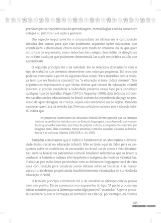 p
185
pppppppppppppppppppppppppp
precisam pensar experiências de aprendizagem, metodologias e ainda convencer
colegas ou justificar sua ação a gestores.
Um aspecto importante foi a unanimidade ao afirmarem a contribuição
decisiva dos cursos para que elas pudessem organizar ações educativas que
abordassem a diversidade étnico-racial sem medo de censuras ou de qualquer
outro tipo de repreensão, como deboches das colegas, descrédito da direção ou
outro fato qualquer que pudessem desestimulá-las a pôr em prática aquilo que
aprenderam.
O segundo princípio foi o da ludicidade. Ele se relaciona diretamente com o
tipo de trabalho que devemos desenvolver com crianças pequenas. Tal princípio
pode ser construído a partir de algumas falas como: “Para trabalhar com a crian-
ça tem que ser bastante concreto” ou “a educação é mais lúdica mesmo”. Tais
argumentos expressaram o que várias teorias que tratam da educação infantil
indicam: é preciso considerar a ludicidade presente nessa fase para constituir
qualquer tipo de trabalho. Piaget (1971) e Vygostky (1998), dois teóricos influen-
tes nas discussões educacionais no Brasil, tratam da importância do jogo no pro-
cesso de aprendizagem da criança, sejam eles simbólicos ou de regras. Também
o parecer que trata da revisão das Diretrizes curriculares nacionais para a educação infan-
til, indica que
As propostas curriculares da educação infantil devem garantir que as crianças
tenham experiências variadas com as diversas linguagens, reconhecendo que o mun-
do no qual estão inseridas, por força da própria cultura, é amplamente marcado por
imagens, sons, falas e escritas. Nesse processo, é preciso valorizar o lúdico, as brinca-
deiras e as culturas infantis (CNE/CEB, n. 20, 2009).
Também acreditamos que o lúdico é fundamental ao abordamos a diversi-
dade étnico-racial na educação infantil. Não se trata aqui de falar para os pe-
quenos sobre os malefícios da escravidão no Brasil ou de como é feio discrimi-
nar, deve-se buscar no patrimônio cultural brasileiro referências que as levem a
conhecer a história e cultura afro-brasileira e indígena, de modo as valorizá-las.
Trabalhar por meio desse patrimônio com as diferentes linguagens será de fato
uma contribuição para construir novos olhares sobre as histórias e as heran-
ças culturais desses grupos ainda insuficientemente valorizadas no currículo da
educação infantil.
O terceiro princípio construído foi o de considerar as diferenças entre as pessoas
como valor positivo. Ele se apresentou em expressões do tipo: “A gente procura em
várias ocasiões pautar a diferença como algo positivo”, ou então: “A gente procu-
ra não hierarquizar a formação do simbólico na criança, por exemplo, da mesma
 