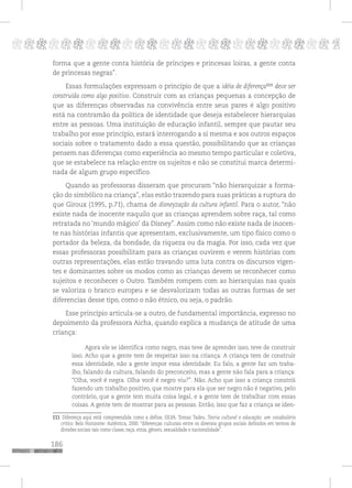 186
pppppppppppppppppppppppppp p
forma que a gente conta história de príncipes e princesas loiras, a gente conta
de princesas negras”.
Essas formulações expressam o princípio de que a idéia de diferença111
deve ser
construída como algo positivo. Construir com as crianças pequenas a concepção de
que as diferenças observadas na convivência entre seus pares é algo positivo
está na contramão da política de identidade que deseja estabelecer hierarquias
entre as pessoas. Uma instituição de educação infantil, sempre que pautar seu
trabalho por esse princípio, estará interrogando a si mesma e aos outros espaços
sociais sobre o tratamento dado a essa questão, possibilitando que as crianças
pensem nas diferenças como experiência ao mesmo tempo particular e coletiva,
que se estabelece na relação entre os sujeitos e não se constitui marca determi-
nada de algum grupo específico.
Quando as professoras disseram que procuram “não hierarquizar a forma-
ção do simbólico na criança”, elas estão trazendo para suas práticas a ruptura do
que Giroux (1995, p.71), chama de disneyzação da cultura infantil. Para o autor, “não
existe nada de inocente naquilo que as crianças aprendem sobre raça, tal como
retratada no ‘mundo mágico’ da Disney”. Assim como não existe nada de inocen-
te nas histórias infantis que apresentam, exclusivamente, um tipo físico como o
portador da beleza, da bondade, da riqueza ou da magia. Por isso, cada vez que
essas professoras possibilitam para as crianças ouvirem e verem histórias com
outras representações, elas estão travando uma luta contra os discursos vigen-
tes e dominantes sobre os modos como as crianças devem se reconhecer como
sujeitos e reconhecer o Outro. Também rompem com as hierarquias nas quais
se valoriza o branco europeu e se desvalorizam todas as outras formas de ser
diferencias desse tipo, como o não étnico, ou seja, o padrão.
Esse princípio articula-se a outro, de fundamental importância, expresso no
depoimento da professora Aicha, quando explica a mudança de atitude de uma
criança:
Agora ele se identifica como negro, mas teve de aprender isso, teve de construir
isso. Acho que a gente tem de respeitar isso na criança. A criança tem de construir
essa identidade, não a gente impor essa identidade. Eu falo, a gente faz um traba-
lho, falando da cultura, falando do preconceito, mas a gente não fala para a criança:
“Olha, você é negra. Olha você é negro viu?”. Não. Acho que isso a criança constrói
fazendo um trabalho positivo, que mostre para ela que ser negro não é negativo, pelo
contrário, que a gente tem muita coisa legal, e a gente tem de trabalhar com essas
coisas. A gente tem de mostrar para as pessoas. Então, isso que faz a criança se iden-
111 Diferença aqui está compreendida como a define, SILVA. Tomaz Tadeu. Teoria cultural e educação: um vocabulário
crítico. Belo Horizonte: Autêntica, 2000: “diferenças culturais entre os diversos grupos sociais definidos em termos de
divisões sociais tais como classe, raça, etnia, gênero, sexualidade e nacionalidade”.
 