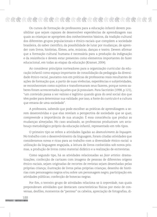 188
pppppppppppppppppppppppppp p
Os cursos de formação de professores para a educação infantil devem pos-
sibilitar que sejam capazes de desenvolver experiências de aprendizagem nas
quais as crianças se apropriem dos conhecimentos básicos, da tradição cultural
dos diferentes grupos populacionais e étnico-raciais que compõem a sociedade
brasileira, do saber científico, da possibilidade de lutar por mudanças, de apren-
der com livros, histórias, filmes, arte, músicas, danças e teatro. Devem afirmar
que a formação cultural humana é necessária para a produção da indignação
e da resistência e devem estar presentes como elementos importantes do fazer
educacional, em todas as etapas da educação (Kramer, 2004).
Ao considerar princípios norteadores para a organização curricular da edu-
cação infantil como espaço importante de consolidação da pedagogia da diversi-
dade étnico-racial, pautamo-nos em práticas de professoras reais resultantes de
ações de formação que, a partir de suas vivências, experiências e subjetividades,
se reconheceram como sujeitos e transformaram seus fazeres, porque novos sa-
beres foram acrescentados àqueles que já possuíam. Para Sacristán (1998, p.121),
“um conteúdo passa a ser valioso e legítimo quando goza do aval social dos que
têm poder para determinar sua validade; por isso, a fonte do currículo é a cultura
que emana de uma sociedade”.
A professora, sabendo que pode escolher as práticas de aprendizagem a se-
rem desenvolvidas e que elas revelam a perspectiva de sociedade que se quer,
compreende a importância de sua atuação. É essa consciência que produz as
mudanças almejadas. No caso analisado, as professoras produziram um arca-
bouço metodológico próprio da educação infantil, representado em três tipos.
O primeiro tipo se refere a atividades ligadas ao desenvolvimento da linguagem.
No trabalho com o desenvolvimento da linguagem, foram citadas atividades que
consideramos novas e ricas para ao trabalho com a diversidade étnico-racial: a
utilização da linguagem engajada, a leitura de livros conhecidos sob novos pris-
mas, a produção de livros como material didático e a realização de entrevistas.
Como segundo tipo, há as atividades relacionadas ao fazer artístico: drama-
tizações; confecção de cartazes com imagens de pessoas de diferentes origens
étnico-raciais, sejam originadas de recortes de revistas sejam desenhadas pelas
próprias criança; ilustração de livros pelas próprias crianças; desenho de histó-
rias com personagens negros e/ou sobre um personagem negro; participação em
atividades públicas; confecção de bonecas negras.
Por fim, o terceiro grupo de atividades relaciona-se à corporeidade, nas quais
preponderam atividades que destacam características físicas por meio de con-
versas, desfiles, momentos de “pentear” os cabelos, apreciação de fotografias, di-
 