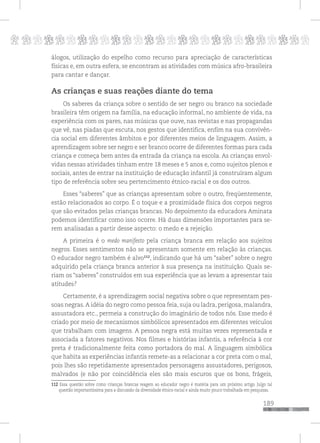 p
189
pppppppppppppppppppppppppp
álogos, utilização do espelho como recurso para apreciação de características
físicas e, em outra esfera, se encontram as atividades com música afro-brasileira
para cantar e dançar.
As crianças e suas reações diante do tema
Os saberes da criança sobre o sentido de ser negro ou branco na sociedade
brasileira têm origem na família, na educação informal, no ambiente de vida, na
experiência com os pares, nas músicas que ouve, nas revistas e nas propagandas
que vê, nas piadas que escuta, nos gestos que identifica, enfim na sua convivên-
cia social em diferentes âmbitos e por diferentes meios de linguagem. Assim, a
aprendizagem sobre ser negro e ser branco ocorre de diferentes formas para cada
criança e começa bem antes da entrada da criança na escola. As crianças envol-
vidas nessas atividades tinham entre 18 meses e 5 anos e, como sujeitos plenos e
sociais, antes de entrar na instituição de educação infantil já construíram algum
tipo de referência sobre seu pertencimento étnico-racial e os dos outros.
Esses “saberes” que as crianças apresentam sobre o outro, freqüentemente,
estão relacionados ao corpo. É o toque e a proximidade física dos corpos negros
que são evitados pelas crianças brancas. No depoimento da educadora Aminata
podemos identificar como isso ocorre. Há duas dimensões importantes para se-
rem analisadas a partir desse aspecto: o medo e a rejeição.
A primeira é o medo manifesto pela criança branca em relação aos sujeitos
negros. Esses sentimentos não se apresentam somente em relação às crianças.
O educador negro também é alvo112
, indicando que há um “saber” sobre o negro
adquirido pela criança branca anterior à sua presença na instituição. Quais se-
riam os “saberes” construídos em sua experiência que as levam a apresentar tais
atitudes?
Certamente, é a aprendizagem social negativa sobre o que representam pes-
soas negras.A idéia do negro como pessoa feia, suja ou ladra, perigosa, malandra,
assustadora etc., permeia a construção do imaginário de todos nós. Esse medo é
criado por meio de mecanismos simbólicos apresentados em diferentes veículos
que trabalham com imagens. A pessoa negra está muitas vezes representada e
associada a fatores negativos. Nos filmes e histórias infantis, a referência à cor
preta é tradicionalmente feita como portadora do mal. A linguagem simbólica
que habita as experiências infantis remete-as a relacionar a cor preta com o mal,
pois lhes são repetidamente apresentados personagens assustadores, perigosos,
malvados (e não por coincidência eles são mais escuros que os bons, frágeis,
112 Essa questão sobre como crianças brancas reagem ao educador negro é matéria para um próximo artigo. Julgo tal
questão importantíssima para a discussão da diversidade étnico-racial e ainda muito pouco trabalhada em pesquisas.
 