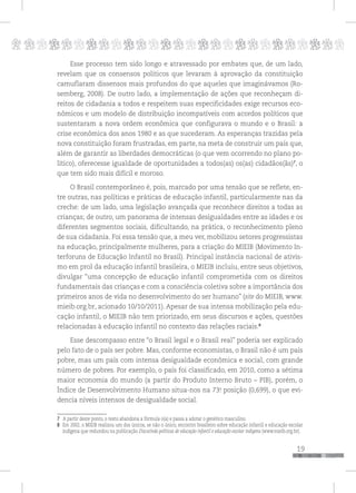 p
19
pppppppppppppppppppppppppp
Esse processo tem sido longo e atravessado por embates que, de um lado,
revelam que os consensos políticos que levaram à aprovação da constituição
camuflaram dissensos mais profundos do que aqueles que imaginávamos (Ro-
semberg, 2008). De outro lado, a implementação de ações que reconheçam di-
reitos de cidadania a todos e respeitem suas especificidades exige recursos eco-
nômicos e um modelo de distribuição incompatíveis com acordos políticos que
sustentaram a nova ordem econômica que configurava o mundo e o Brasil: a
crise econômica dos anos 1980 e as que sucederam. As esperanças trazidas pela
nova constituição foram frustradas, em parte, na meta de construir um país que,
além de garantir as liberdades democráticas (o que vem ocorrendo no plano po-
lítico), oferecesse igualdade de oportunidades a todos(as) os(as) cidadãos(ãs)7
, o
que tem sido mais difícil e moroso.
O Brasil contemporâneo é, pois, marcado por uma tensão que se reflete, en-
tre outras, nas políticas e práticas de educação infantil, particularmente nas da
creche: de um lado, uma legislação avançada que reconhece direitos a todas as
crianças; de outro, um panorama de intensas desigualdades entre as idades e os
diferentes segmentos sociais, dificultando, na prática, o reconhecimento pleno
de sua cidadania. Foi essa tensão que, a meu ver, mobilizou setores progressistas
na educação, principalmente mulheres, para a criação do MIEIB (Movimento In-
terforuns de Educação Infantil no Brasil). Principal instância nacional de ativis-
mo em prol da educação infantil brasileira, o MIEIB incluiu, entre seus objetivos,
divulgar “uma concepção de educação infantil comprometida com os direitos
fundamentais das crianças e com a consciência coletiva sobre a importância dos
primeiros anos de vida no desenvolvimento do ser humano” (site do MIEIB, www.
mieib.org.br, acionado 10/10/2011). Apesar de sua intensa mobilização pela edu-
cação infantil, o MIEIB não tem priorizado, em seus discursos e ações, questões
relacionadas à educação infantil no contexto das relações raciais.8
Esse descompasso entre “o Brasil legal e o Brasil real” poderia ser explicado
pelo fato de o país ser pobre. Mas, conforme economistas, o Brasil não é um país
pobre, mas um país com intensa desigualdade econômica e social, com grande
número de pobres. Por exemplo, o país foi classificado, em 2010, como a sétima
maior economia do mundo (a partir do Produto Interno Bruto – PIB), porém, o
Índice de Desenvolvimento Humano situa-nos na 73a
. posição (0,699), o que evi-
dencia níveis intensos de desigualdade social.
7 A partir deste ponto, o texto abandona a fórmula o(a) e passa a adotar o genérico masculino.
8 Em 2002, o MIEIB realizou um dos únicos, se não o único, encontro brasileiro sobre educação infantil e educação escolar
indígena que redundou na publicação Discutindo políticas de educação infantil e educação escolar indígena (www.mieib.org.br).
 