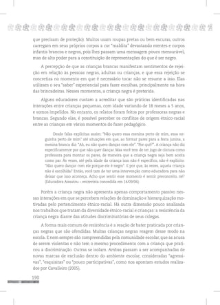 190
pppppppppppppppppppppppppp p
que precisam de proteção). Muitos usam roupas pretas ou bem escuras, outros
carregam em seus próprios corpos a cor “maldita” devastando mentes e corpos
infantis brancos e negros, pois lhes passam uma mensagem pouco mensurável,
mas de alto poder para a constituição de representações do que é ser negro.
A percepção de que as crianças brancas manifestam sentimentos de rejei-
ção em relação às pessoas negras, adultas ou crianças, e que essa rejeição se
concretiza no momento em que é necessário tocar não se resume a isso. Elas
utilizam o seu “saber” experiencial para fazer escolhas, principalmente na hora
das brincadeiras. Nesses momentos, a criança negra é preterida.
Alguns educadores custam a acreditar que são práticas identificadas nas
interações entre crianças pequenas, com idade variando de 18 meses a 5 anos,
e somos impelidos. No entanto, os relatos foram feitos por professoras negras e
brancas. Segundo elas, é possível perceber os conflitos de origem étnico-racial
entre as crianças em vários momentos do fazer pedagógico.
Desde falas explícitas assim: “Não quero essa menina perto de mim, essa ne-
guinha perto de mim” até situações em que, ao formar pares para a festa junina, a
menina branca diz: “Ah, eu não quero dançar com ele”. “Por quê?”. A criança não diz
especificamente por que não quer dançar. Mas você tem de ter jogo de cintura como
professora para montar os pares, de maneira que a criança negra seja bem aceita
como par. Às vezes, até pela idade da criança isso não é específico, não é explícito:
“Não quero dançar com ele porque ele é negro”. E por que, às vezes, aquela criança
não é escolhida? Então, você tem de ter uma intervenção como educadora para não
deixar que isso aconteça. Acho que sentir esse momento é sentir preconceito, né?
(Educadora Aissatou – entrevista concedida em 14/09/06).
Porém a criança negra não apresenta apenas comportamento passivo nes-
sas interações em que se percebem relações de dominação e hierarquização mo-
tivadas pelo pertencimento étnico-racial. Há outra dimensão pouco analisada
nos trabalhos que tratam da diversidade étnico-racial e crianças: a resistência da
criança negra diante das atitudes discriminatórias de seus colegas.
A forma mais comum de resistência é a reação de bater praticada por crian-
ças negras que são ofendidas. Muitas crianças negras reagem desse modo na
escola. E nem sempre são compreendidas pela comunidade escolar, que as acusa
de serem violentas e não tem o mesmo procedimento com a criança que prati-
cou a discriminação. Outras se isolam. Ambas passam a ser acompanhadas de
novas marcas de exclusão dentro do ambiente escolar, consideradas “agressi-
vas”, “esquisitas” ou “pouco participativas”, como nos apontam estudos realiza-
dos por Cavalleiro (2005).
 