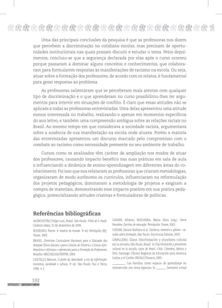 192
pppppppppppppppppppppppppp p
Uma das principais conclusões da pesquisa é que as professoras nos dizem
que percebem a discriminação no cotidiano escolar, mas precisam de oportu-
nidades institucionais nas quais possam discutir e estudar o tema. Pelos depoi-
mentos, concluiu-se que a segurança declarada por elas após o curso ocorreu
porque passaram a dominar alguns conceitos e conhecimentos, que colabora-
ram para formularem respostas às manifestações de racismo na escola. Ou seja,
atuar sobre a formação dos professores, de acordo com os relatos, é fundamental
para gerar respostas ao problema.
As professoras salientaram que se perceberam mais atentas com qualquer
tipo de discriminação e o que aprenderam no curso possibilitou-lhes ter argu-
mentos para intervir em situações de conflito. É claro que essas atitudes não se
aplicam a todas as professoras entrevistadas. Uma delas apresentou uma atitude
menos interessada no trabalho, realizando-o apenas em momentos específicos
do ano letivo, e também uma compreensão ambígua sobre as relações raciais no
Brasil. Ao mesmo tempo em que considerava a sociedade racista, argumentava
sobre a ausência de sua manifestação na escola onde atuava. Porém a maioria
das entrevistadas apresentou um discurso marcado pelo compromisso com o
combate ao racismo como necessidade premente no seu ambiente de trabalho.
Cursos como os analisados têm caráter de ampliação nos modos de atuar
dos professores, causando impacto benéfico nas suas práticas em sala de aula
e influenciando a dinâmica de ensino-aprendizagem em diferentes áreas do co-
nhecimento. Foi isso que nos relataram as professoras que criaram metodologias,
organizaram de modo autônomo os currículos, influenciaram na reformulação
dos projetos pedagógicos, dominaram a metodologia de projetos e exigiram a
compra de materiais, demonstrando esse impacto positivo em sua prática peda-
gógica, potencializando atitudes criativas e formuladoras de políticas.
Referências bibliográficas
ALENCASTRO, Felipe Luiz. Brasil. São Paulo: Folha de S. Paulo.
Caderno Mais, 31 de dezembro de 2000.
BOURDIEU, Pierre. A miséria do mundo. 3a
ed. Petrópolis (RJ):
Vozes, 2003.
BRASIL. Diretrizes Curriculares Nacionais para a Educação das
Relações Étnico-Raciais e para o Ensino de História e Cultura Afro-
Brasileira e Africana e referenciais para a Formação de Professores.
Brasília: MEC/SECAD/SEPPIR, 2005.
CASTELLS, Manuel. O poder da identidade: a era da informação:
economia, sociedade e cultura, 3a
ed. São Paulo: Paz e Terra,
1996, v. 2.
CATANI, Afrânio; NOGUEIRA, Maria Alice (org.). Pierre
Bourdieu: Escritos de educação. Petrópolis: Vozes, 2001.
CATANI, Denice Barbara et al. Docência, memória e gênero – es-
tudos sobre formação. São Paulo: Escrituras Editora, 2003.
CAVALLEIRO, Eliane. Discriminación y pluralismo cultural
em la escuela, São Paulo, Brasil. In Discriminación y pluralismo
cultural en la escuela, casos de Brasil, Chile, Colombia, México y
Perú. Santiago: Oficina Regional de Educación para América
Latina y el Caribe OREALC/Unesco, 2005.
__________. Las familias como espacio de aprendizaje en
intersección con otros espacios. In _______. Seminário virtual
 