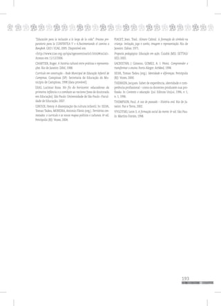 p
193
pppppppppppppppppppppppppp
“Educación para la inclusión a lo largo de la vida”. Proceso pre-
paratorio para la CONFINTEA V + 6.Pavimentando el camino a
Bangkok. GEO / ICAE, 2005. Disponível em
<http://www.icae.org.uy/spa/sgeoseminario3.html#racial>.
Acesso em 11/12/2006.
CHARTIER, Roger. A história cultural entre práticas e representa-
ções. Rio de Janeiro: Difel, 1988.
Currículo em construção – Rede Municipal de Educação Infantil de
Campinas. Campinas (SP): Secretaria de Educação do Mu-
nicípio de Campinas, 1998 [data provável].
DIAS, Lucimar Rosa. No fio do horizonte: educadoras da
primeira infância e o combate ao racismo [tese de doutorado
em Educação]. São Paulo: Universidade de São Paulo –Facul-
dade de Educação, 2007.
GIROUX, Henry. A disneyzação da cultura infantil. In: SILVA,
Tomaz Tadeu; MOREIRA, Antonio Flávio (org.). Territórios con-
testados: o currículo e os novos mapas políticos e culturais. 6a
ed.
Petrópolis (RJ): Vozes, 2004.
PIAGET, Jean. Trad.: Alvaro Cabral. A formação do símbolo na
criança: imitação, jogo e sonho, imagem e representação. Rio de
Janeiro: Zahar, 1971.
Proposta pedagógica: Educação em ação. Cuiabá (MS): SETTAS/
SED, 2002.
SACRISTÁN, J. Gimeno; GOMEZ, A. I. Pérez. Compreender e
transformar o ensino. Porto Alegre: ArtMed, 1998.
SILVA, Tomas Tadeu (org.). Identidade e diferenças. Petrópolis
(RJ): Vozes, 2000.
THERRIEN, Jacques. Saber de experiência, identidade e com-
petência profissional – como os docentes produzem sua pro-
fissão. In Contexto e educação. Ijuí: Editora Unijuí, 1996, v. 1,
n. 1, 1996.
THOMPSON, Paul. A voz do passado – História oral. Rio de Ja-
neiro: Paz e Terra, 2002.
VYGOTSKI, Leon S. A formação social da mente. 6a
ed. São Pau-
lo: Martins Fontes, 1998.
 
