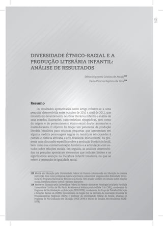 p
DIVERSIDADE ÉTNICO-RACIAL E A
PRODUÇÃO LITERÁRIA INFANTIL:
ANÁLISE DE RESULTADOS
Débora Oyayomi Cristina de Araujo113
Paulo Vinicius Baptista da Silva114
Resumo
Os resultados apresentados neste artigo referem-se a uma
pesquisa desenvolvida entre outubro de 2010 a abril de 2011, que
consistiu no levantamento de obras literárias infantis e análise de
seus enredos, ilustrações, características tipográficas, bem como
da origem e do pertencimento étnico-racial das/os autoras/es e
ilustradoras/es. O objetivo foi traçar um panorama da produção
literária brasileira para crianças pequenas que apresentam em
alguma medida personagens negras ou temáticas relacionadas à
cultura e história africana e afro-brasileira. Inicialmente, foi pro-
posta uma discussão específica sobre a produção literária infantil,
bem como sua contextualização histórica e a articulação com es-
tudos sobre relações raciais. Em seguida, as análises desenvolvi-
das na pesquisa apontaram elementos que indicam limites e os
significativos avanços na literatura infantil brasileira, no que se
refere à promoção de igualdade racial.
113 Mestra em Educação pela Universidade Federal do Paraná e doutoranda em Educação na mesma
instituição. Atua como professora da educação básica e desenvolve pesquisa sobre diversidade étnico-
racial no Programa Nacional de Biblioteca da Escola. Tem atuado também em estudos sobre relações
raciais, literatura infanto-juvenil e racismo discursivo.
114 Mestre em Educação pela Universidade Federal do Paraná e doutor em Psicologia Social pela Pontifícia
Universidade Católica de São Paulo. Atualmente é bolsista produtividade 2 do CNPQ, coordenador do
Programa de Pós-Graduação em Educação (PPGE-UFPR), coordenador do Grupo de Trabalho Educação
e Relações Raciais da ANPED, representante da Região Sul na diretoria da Associação Brasileira de
Pesquisadores/as Negros/as (ABPN) e professor da Universidade Federal do Paraná, atuando no
Programa de Pós-Graduação em Educação (PPGE-UFPR) e Núcleo de Estudos Afro-Brasileiros (NEAB-
UFPR).
 