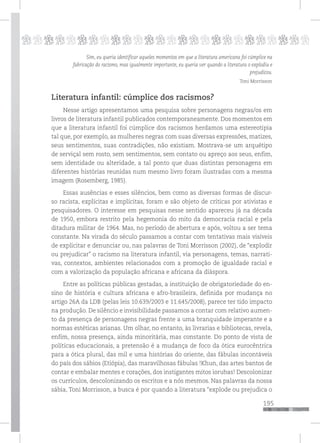 195
pppppppppppppppppppppppppp
Sim, eu queria identificar aqueles momentos em que a literatura americana foi cúmplice na
fabricação do racismo, mas igualmente importante, eu queria ver quando a literatura o explodiu e
prejudicou.
Toni Morrisson
Literatura infantil: cúmplice dos racismos?
Nesse artigo apresentamos uma pesquisa sobre personagens negras/os em
livros de literatura infantil publicados contemporaneamente. Dos momentos em
que a literatura infantil foi cúmplice dos racismos herdamos uma estereotipia
tal que, por exemplo, as mulheres negras com suas diversas expressões, matizes,
seus sentimentos, suas contradições, não existiam. Mostrava-se um arquétipo
de serviçal sem rosto, sem sentimentos, sem contato ou apreço aos seus, enfim,
sem identidade ou alteridade, a tal ponto que duas distintas personagens em
diferentes histórias reunidas num mesmo livro foram ilustradas com a mesma
imagem (Rosemberg, 1985).
Essas ausências e esses silêncios, bem como as diversas formas de discur-
so racista, explícitas e implícitas, foram e são objeto de críticas por ativistas e
pesquisadores. O interesse em pesquisas nesse sentido apareceu já na década
de 1950, embora restrito pela hegemonia do mito da democracia racial e pela
ditadura militar de 1964. Mas, no período de abertura e após, voltou a ser tema
constante. Na virada do século passamos a contar com tentativas mais visíveis
de explicitar e denunciar ou, nas palavras de Toni Morrisson (2002), de “explodir
ou prejudicar” o racismo na literatura infantil, via personagens, temas, narrati-
vas, contextos, ambientes relacionados com a promoção de igualdade racial e
com a valorização da população africana e africana da diáspora.
Entre as políticas públicas gestadas, a instituição de obrigatoriedade do en-
sino de história e cultura africana e afro-brasileira, definida por mudança no
artigo 26A da LDB (pelas leis 10.639/2003 e 11.645/2008), parece ter tido impacto
na produção. De silêncio e invisibilidade passamos a contar com relativo aumen-
to da presença de personagens negras frente a uma branquidade imperante e a
normas estéticas arianas. Um olhar, no entanto, às livrarias e bibliotecas, revela,
enfim, nossa presença, ainda minoritária, mas constante. Do ponto de vista de
políticas educacionais, a pretensão é a mudança de foco da ótica eurocêntrica
para a ótica plural, das mil e uma histórias do oriente, das fábulas incontáveis
do país dos sábios (Etiópia), das maravilhosas fábulas !Khun, das artes bantos de
contar e embalar mentes e corações, dos instigantes mitos iorubas! Descolonizar
os currículos, descolonizando os escritos e a nós mesmos. Nas palavras da nossa
sábia, Toni Morrisson, a busca é por quando a literatura “explode ou prejudica o
 