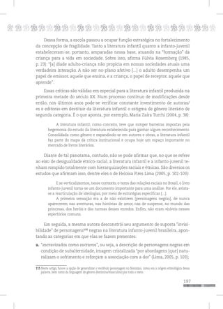 p
197
pppppppppppppppppppppppppp
Dessa forma, a escola passou a ocupar função estratégica no fortalecimento
da concepção de fragilidade. Tanto a literatura infantil quanto a infanto-juvenil
estabeleceram-se, portanto, amparadas nessa base, atuando na “formação” da
criança para a vida em sociedade. Sobre isso, afirma Fúlvia Rosemberg (1985,
p. 23): “[a] díade adulto-criança não propicia em nossas sociedades atuais uma
verdadeira interação. A não ser no plano afetivo [...] o adulto desempenha um
papel de emissor, aquele que ensina, e a criança, o papel de receptor, aquele que
aprende”.
Essas críticas são válidas em especial para a literatura infantil produzida na
primeira metade do século XX. Num processo contínuo de modificações desde
então, nos últimos anos pode-se verificar constante investimento de autoras/
es e editoras em destituir da literatura infantil o estigma de gênero literário de
segunda categoria. É o que aponta, por exemplo, Maria Zaira Turchi (2004, p. 38):
A literatura infantil, como conceito, teve que romper barreiras impostas pela
hegemonia do estudo da literatura estabelecida para ganhar algum reconhecimento.
Consolidada como gênero e expandindo-se em autores e obras, a literatura infantil
faz parte do mapa da crítica institucional e ocupa hoje um espaço importante no
mercado de livros literários.
Diante de tal panorama, contudo, não se pode afirmar que, no que se refere
ao eixo de desigualdade étnico-racial, a literatura infantil e a infanto-juvenil te-
nham rompido totalmente com hierarquizações raciais e étnicas. São diversos os
estudos que afirmam isso, dentre eles o de Heloisa Pires Lima (2005, p. 102-103):
E se verticalizarmos, nesse contexto, o tema das relações raciais no Brasil, o livro
infanto-juvenil torna-se um documento importante para uma análise. Por ele, avista-
se a rearticulação de ideologias, por meio de estratégias específicas [...].
A primeira sensação era a de não existirem [personagens negras], de nunca
aparecerem nas aventuras, nas histórias de amor, nas de suspense, no mundo das
princesas, dos heróis e das turmas desses enredos. Enfim, não eram visíveis nesses
repertórios comuns.
Em seguida, a mesma autora desconstrói seu argumento de suposta “invisi-
bilidade” de personagens115
negras na literatura infanto-juvenil brasileira, apon-
tando as categorias em que elas se fazem presentes:
a. “escravizados como escravos”, ou seja, a descrição de personagens negras em
condição de subalternidade, imagem cristalizada “por abordagens [que] natu-
ralizam o sofrimento e reforçam a associação com a dor” (Lima, 2005, p. 103);
115 Neste artigo, houve a opção de generalizar o vocábulo personagem no feminino, como era a origem etimológica dessa
palavra, bem como da linguagem de gênero (feminino/masculino) por todo o texto.
 