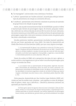 198
pppppppppppppppppppppppppp p
b. “as empregadas”, caricaturadas como submissas e bondosas;
c. “a África”, apresentada aos “moldes coloniais”, atuando para reforçar estereó-
tipos de primitivismo em relação ao continente africano;
d. “a violência”, apresentada como elemento constante no processo de opressão
do grupo branco em relação ao grupo negro.
Assim, não se pode necessariamente falar de invisibilidade quando se refere
à representação literária de personagens negras. No entanto, pesquisas realiza-
das, sobretudo nas últimas décadas do século XX e no início do atual, indicaram,
da mesma maneira que Lima (2005), que a escolha da forma de apresentação das
personagens negras bem como seus contextos culturais esteve, em grande parte
das obras, subordinada a estereótipos.
Estudos posteriores também apresentaram resultados bastante aproxima-
dos dos que foram apontados por Lima (2005). Um deles foi desenvolvido por
Gládis Elise Pereira da Silva Kaercher (2006), que teve como objetivo investigar:
[...] as representações de gênero, raça, presentes no acervo de 110 obras que in-
tegram o Programa Nacional de Biblioteca da Escola do ano de 1999 [...] [tendo como]
aportes os estudos de gênero e estudos culturais para dar conta de como tais repre-
sentações se articulam para engendrar a branquidade, a negritude, a masculinidade
e a feminilidade presentes no acervo (Kaercher, 2006, p. 13).
Diante da análise do PNBE sob a perspectiva dos eixos de raça e gênero, a
autora verificou uma hegemonia no que se refere à escolha de personagens para
compor os enredos das obras:
[...] ao analisar como as representações de branquidade, negritude, masculini-
dade e feminilidade são mobilizadas, dentro do acervo, de modo a promover a im-
plementação-consolidação de identidades raciais e de gênero, pude perceber que es-
tas identidades se instauram-engendram através de um efeito de fixidez que, parece
congelar a identidade masculina branca como a identidade padrão (Kaercher, 2006,
p. 191).
Outra pesquisa, desenvolvida por Ana Carolina Lopes Venâncio (2009), arti-
culada em base de análise mais complexa – pois englobou os eixos de desigual-
dade de gênero, idade, raça e deficiência – identificou elementos similares aos
apontados por Kaercher (2006).
De forma geral, apesar de algumas obras buscarem contemplar a idéia da diver-
sidade, verificou-se manutenção de relações hierarquizadas. A representação de so-
ciedade explicitada na amostra analisada, com enfoque significativo do personagem
branco, homem, sem deficiências, permite inferir que se busca estabelecer vinculação
 
