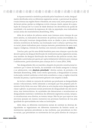 20
pppppppppppppppppppppppppp p
A riqueza material e simbólica produzida pelos brasileiros é, então, desigual-
mente distribuída entre os diferentes segmentos sociais: o percentual de pobres
é mais intenso nas regiões Norte e Nordeste, em zona rural, entre pessoas que se
declaram pretas, pardas ou indígenas e entre crianças. Assim, apesar de a popu-
lação de crianças de 0 a 6 anos de idade diminuir em decorrência da queda de
natalidade e do aumento da esperança de vida na população, seus indicadores
sociais ainda são insatisfatórios (Rosemberg, 2005).
Além de os índices de pobreza serem mais intensos entre crianças do que
entre adultos, os indicadores decorrentes de políticas sociais (mortalidade, nu-
trição, educação) mostram desigualdades entre as idades e para os diferentes
estratos econômicos da família, sua localização rural e urbana e pertença étni-
co-racial; piores indicadores para crianças menores, provenientes de zona rural,
negras e indígenas, vivendo em famílias com menores rendimentos (tabela 2).
Concluo, pois, que há uma dívida brasileira para com crianças e que ela não
decorre apenas da desigual distribuição de rendimentos pelos segmentos sociais,
mas também da desigual distribuição dos benefícios das políticas sociais, desi-
gualdades sustentadas por gastos per capita nitidamente inferiores para crianças
e adolescentes, particularmente para crianças de 0 a 3 anos (IPEA, 2008).
Tais desigualdades têm-se mantido a despeito do preceito constitucional re-
conhecer que “é dever da família, da sociedade e do Estado assegurar à criança
e ao adolescente, com absoluta prioridade”, direitos sociais, de proteção e de
liberdade (Rosemberg, 2008). Como venho apontando, a desigualdade no acesso
à educação, notável conforme o nível sócio-econômico, a raça, a região e local de
moradia da pessoa, é particularmente gritante com respeito à idade.
Ao incluir a idade no conjunto de variáveis que produzem as desigualdades
sociais e educacionais, venho adotando a concepção que fora proposta pela fe-
minista Emily Hicks nos anos 1960 sobre as articulações entre desigualdades de
classe e gênero: os processos sociais produtores de desigualdade não são sincrô-
nicos, mas heterocrônicos. As sociedades não demarcaram e reconheceram as
desigualdades materiais e simbólicas dos diferentes segmentos sociais, tampou-
co reconheceram seus direitos, ao mesmo tempo. Não há por que supor-se uma
sincronia (posição em mesmo momento) nos processos históricos de luta pela
igualdade de oportunidades em todas as instituições.
Além disso, os diferentes movimentos sociais de combate às diversas de-
sigualdades se organizaram em diferentes momentos da história social: os
movimentos operários precederam os das mulheres, que precederam os étni-
co-raciais, que precederam os movimentos de luta pelos direitos de crianças e
 