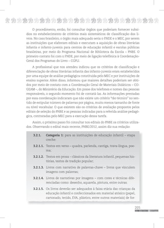 p
205
pppppppppppppppppppppppppp
O procedimento, então, foi consultar órgãos que poderiam fornecer subsí-
dios no estabelecimento de critérios mais sistemáticos de classificação dos li-
vros. No caso brasileiro, o órgão mais adequado seria o FNDE e o MEC, por serem
as instituições que elaboram editais e executam a aquisição de obras literárias
infantis e infanto-juvenis para centros de educação infantil e escolas públicas
brasileiras, por meio do Programa Nacional de Biblioteca da Escola – PNBE. O
primeiro contato foi com o FNDE, por meio de ligação telefônica à Coordenação-
Geral dos Programas do Livro – CGPLI.
A profissional que nos atendeu indicou que os critérios de classificação e
diferenciação de obras literárias infantis das infanto-juvenis eram estabelecidos
por uma equipe de análise pedagógica constituída pelo MEC e por instituições de
ensino superior. Além disso, informou que maiores detalhes poderiam ser obti-
dos por meio de contato com a Coordenação Geral de Materiais Didáticos – CO-
GEAM –, do Ministério da Educação. Em posse dos telefones e nomes das pessoas
responsáveis, o segundo momento foi de contatá-las. As informações prestadas
por essa coordenação indicaram que não existe um critério “tão técnico” no sen-
tido de estipular número de palavras por página, muito menos tamanho de fonte
ou nível vocabular. O que existem são os critérios de avaliação propostos pelos
editais de seleção do PNBE e as pessoas indicadas para a referida análise pedagó-
gica, contratadas pelo MEC para a execução dessa tarefa.
Assim, o próximo passo foi consultar nos editais do PNBE os critérios utiliza-
dos. Observando o edital mais recente, PNBE/2012, assim diz sua redação:
3.2.1. Categoria 1: para as instituições de educação infantil – etapa
creche:
3.2.1.1. Textos em verso – quadra, parlenda, cantiga, trava-língua, poe-
ma;
3.2.1.2. Textos em prosa – clássicos da literatura infantil, pequenas his-
tórias, textos de tradição popular;
3.2.1.3. Livros com narrativa de palavras-chave – livros que vinculem
imagens com palavras;
3.2.1.4. Livros de narrativas por imagens – com cores e técnicas dife-
renciadas como: desenho, aquarela, pintura, entre outras.
3.2.1.5. Os livros deverão ser adequados à faixa etária das crianças da
educação infantil e confeccionados em material atóxico (papel,
cartonado, tecido, EVA, plástico, entre outros materiais) de for-
 