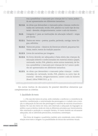 206
pppppppppppppppppppppppppp p
ma a possibilitar o manuseio por crianças de 0 a 3 anos, poden-
do ser apresentados em diferentes tamanhos.
3.2.1.6. As obras que demandam o manuseio pelas crianças confeccio-
nadas em cartonado, tecido, EVA, plástico ou outro tipo de ma-
terial – deverão, obrigatoriamente, conter o selo do Inmetro.
3.2.2. Categoria 2: para as instituições de educação infantil – etapa
pré-escola:
3.2.2.1. Textos em verso – poema, quadra, parlenda, cantiga, trava-lín-
gua, adivinha;
3.2.2.2. Textos em prosa – clássicos da literatura infantil, pequenas his-
tórias, teatro, textos da tradição popular;
3.2.2.3. Livros de narrativas por imagens.
3.2.2.4. Os livros deverão ser adequados à faixa etária das crianças da
educação infantil e confeccionados em material atóxico (papel,
cartonado, tecido, EVA, plástico, entre outros materiais), de for-
ma a possibilitar o manuseio por crianças de 4 e 5 anos e pode-
rão ser apresentados em diferentes tamanhos.
3.2.2.5. As obras que demandam o manuseio pelas crianças - confec-
cionadas em cartonado, tecido, EVA, plástico ou outro tipo de
material - deverão, obrigatoriamente, conter o selo do Inmetro
(Brasil, Edital PNBE/2012, p. 2).
Em outros trechos do documento foi possível identificar elementos que
complementam os critérios:
1. Qualidade do texto
[...] No caso dos textos em prosa, serão avaliadas a coerência e a consistência da
narrativa, a ambientação, a caracterização das personagens e o cuidado com a corre-
ção e a adequação do discurso das personagens a variáveis de natureza situacional e
dialetal. No caso dos textos em verso, será observada a adequação da linguagem ao
público a que se destina, tendo em vista os diferentes princípios que, historicamente,
vêm orientando a produção e a recepção literária. Os textos deverão ser eticamente
adequados, não se admitindo preconceitos, moralismos, estereótipos.
[...]
Nos livros de imagens e quadrinhos também será considerada como critério a
relação entre texto e imagem e as possibilidades de leitura das narrativas visuais.
 