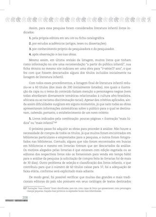 208
pppppppppppppppppppppppppp p
Assim, para essa pesquisa foram considerados literatura infantil livros in-
dicados:
1. pela própria editora em seu site ou ficha catalográfica.
2. por estudos acadêmicos (artigos, teses ou dissertações).
3. por conhecimento próprio da pesquisadora e do pesquisador.
4. após observação in loco nas obras.
Mesmo assim, em última revisão da listagem, muitos livros que tinham
como informação no site uma recomendação “a partir do público infantil”, sua
ficha técnica no mesmo site indicava ser uma obra para “1a
série/2º. ano”, o que
fez com que fossem descartados alguns dos títulos incluídos inicialmente na
listagem de literatura infantil.
Com todos esses procedimentos, a listagem final de literatura infantil redu-
ziu-se a 60 títulos (dos mais de 200 inicialmente listados), nos quais a ilustra-
ção da capa ou o tema do conteúdo faziam menção a personagens negras (nem
todas abordavam diretamente temáticas relacionadas à cultura afro-brasileira,
africana ou ao racismo-discriminação racial). Apesar dos critérios aplicados, ain-
da assim dificuldades surgiram em alguns momentos, já que nem todas as obras
apresentavam informações sistemáticas sobre o público para o qual se destina-
vam, cabendo, portanto, o estabelecimento de um novo critério:
5. Livros indicados pela combinação: poucas páginas + ilustração “mais lú-
dica” ou “mais infantil”116
O próximo passo foi adquirir as obras para proceder à análise. Não houve a
necessidade de compra de todos os títulos, já que muitos foram encontrados em
bibliotecas particulares e emprestados para a pesquisa, e outros foram fotogra-
fados nas bibliotecas. Contudo, alguns que não foram encontrados em buscas
em bibliotecas e mesmo em livrarias tiveram que ser descartados da análise.
Os motivos alegados pelas livrarias é que estavam com edição esgotada ou as
editoras dos respectivos livros não os forneceram para venda em tempo hábil
para a análise da pesquisa (a solicitação de compra feita às livrarias foi de mais
de 30 dias). Outro problema de seleção e classificação dos livros infantis, o que
contribuiu para que o número de 60 títulos caísse para 37, foi a adequação de
faixa etária, conforme será explicitado mais adiante.
De modo geral, foi possível verificar que muitas das grandes e mais tradi-
cionais editoras do país não possuem em seus catálogos de textos destinados
116 Ilustrações “mais infantis” foram identificadas, para nós, como capas de livros que apresentavam como personagens
crianças pequenas, traçados mais pictóricos ou expressões faciais mais infantilizadas.
117
117
 