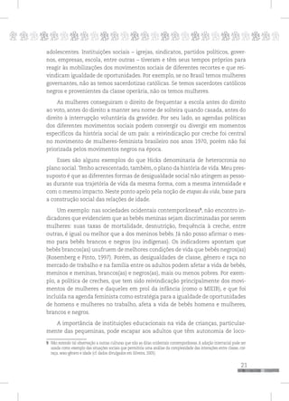 p
21
pppppppppppppppppppppppppp
adolescentes. Instituições sociais – igrejas, sindicatos, partidos políticos, gover-
nos, empresas, escola, entre outras – tiveram e têm seus tempos próprios para
reagir às mobilizações dos movimentos sociais de diferentes recortes e que rei-
vindicam igualdade de oportunidades. Por exemplo, se no Brasil temos mulheres
governantes, não as temos sacerdotizas católicas. Se temos sacerdotes católicos
negros e provenientes da classe operária, não os temos mulheres.
As mulheres conseguiram o direito de frequentar a escola antes do direito
ao voto, antes do direito a manter seu nome de solteira quando casada, antes do
direito à interrupção voluntária da gravidez. Por seu lado, as agendas políticas
dos diferentes movimentos sociais podem convergir ou divergir em momentos
específicos da história social de um país: a reivindicação por creche foi central
no movimento de mulheres-feminista brasileiro nos anos 1970, porém não foi
priorizada pelos movimentos negros na época.
Esses são alguns exemplos do que Hicks denominaria de heterocronia no
plano social.Tenho acrescentado, também, o plano da história de vida. Meu pres-
suposto é que as diferentes formas de desigualdade social não atingem as pesso-
as durante sua trajetória de vida da mesma forma, com a mesma intensidade e
com o mesmo impacto. Neste ponto apelo pela noção de etapas da vida, base para
a construção social das relações de idade.
Um exemplo: nas sociedades ocidentais contemporâneas9
, não encontro in-
dicadores que evidenciem que as bebês meninas sejam discriminadas por serem
mulheres: suas taxas de mortalidade, desnutrição, frequência à creche, entre
outras, é igual ou melhor que a dos meninos bebês. Já não posso afirmar o mes-
mo para bebês brancos e negros (ou indígenas). Os indicadores apontam que
bebês brancos(as) usufruem de melhores condições de vida que bebês negros(as)
(Rosemberg e Pinto, 1997). Porém, as desigualdades de classe, gênero e raça no
mercado de trabalho e na família entre os adultos podem afetar a vida de bebês,
meninos e meninas, brancos(as) e negros(as), mais ou menos pobres. Por exem-
plo, a política de creches, que tem sido reivindicação principalmente dos movi-
mentos de mulheres e daqueles em prol da infância (como o MIEIB), e que foi
incluída na agenda feminista como estratégia para a igualdade de oportunidades
de homens e mulheres no trabalho, afeta a vida de bebês homens e mulheres,
brancos e negros.
A importância de instituições educacionais na vida de crianças, particular-
mente das pequeninas, pode escapar aos adultos que têm autonomia de loco-
9 Não estendo tal observação a outras culturas que não as ditas ocidentais contemporâneas. A adoção interracial pode ser
usada como exemplo das situações sociais que permitiria uma análise da complexidade das interações entre classe, cor-
raça, sexo-gênero e idade (cf. dados divulgados em Silveira, 2005).
 