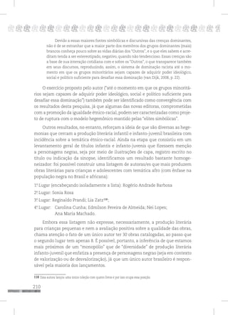210
pppppppppppppppppppppppppp p
Devido a essas maiores fontes simbólicas e discursivas das crenças dominantes,
não é de se estranhar que a maior parte dos membros dos grupos dominantes (mais)
brancos conheça pouco sobre as vidas diárias dos “Outros”, e o que eles sabem e acre-
ditam tenda a ser estereotipado, negativo, quando não tendencioso. Essas crenças são
a base de sua interação cotidiana com e sobre os “Outros”, o que transparece também
em seus discursos, reproduzindo, assim, o sistema de dominação racista até o mo-
mento em que os grupos minoritários sejam capazes de adquirir poder ideológico,
social e político suficiente para desafiar essa dominação (van Dijk, 2008, p. 22).
O exercício proposto pelo autor (“até o momento em que os grupos minoritá-
rios sejam capazes de adquirir poder ideológico, social e político suficiente para
desafiar essa dominação”) também pode ser identificado como convergência com
os resultados desta pesquisa, já que algumas das novas editoras, comprometidas
com a promoção da igualdade étnico-racial, podem ser caracterizadas como proje-
to de ruptura com o modelo hegemônico mantido pelas “elites simbólicas”.
Outros resultados, no entanto, reforçam a ideia de que são diversas as hege-
monias que cercam a produção literária infantil e infanto-juvenil brasileira com
incidência sobre a temática étnico-racial. Ainda na etapa que consistiu em um
levantamento geral de títulos infantis e infanto-juvenis que fizessem menção
a personagens negras, seja por meio de ilustrações de capa, registro escrito no
título ou indicação da sinopse, identificamos um resultado bastante homoge-
neizador: foi possível construir uma listagem de autoras/es que mais produzem
obras literárias para crianças e adolescentes com temática afro (com ênfase na
população negra no Brasil e africana):
1º. Lugar (encabeçando isoladamente a lista): Rogério Andrade Barbosa
2º. Lugar: Sonia Rosa
3º. Lugar: Reginaldo Prandi; Lia Zatz117
;
4º. Lugar: Carolina Cunha; Edmilson Pereira de Almeida; Nei Lopes;
Ana Maria Machado.
Embora essa listagem não expresse, necessariamente, a produção literária
para crianças pequenas e nem a avaliação positiva sobre a qualidade das obras,
chama atenção o fato de um único autor ter 30 obras catalogadas, ao passo que
o segundo lugar tem apenas 8. É possível, portanto, a inferência de que estamos
mais próximos de um “monopólio” que de “diversidade” de produção literária
infanto-juvenil que enfatiza a presença de personagens negras (seja em contexto
de valorização ou de desvalorização), já que um único autor brasileiro é respon-
sável pela maioria dos lançamentos.
117 Essa autora lançou uma única coleção com quatro livros e por isso ocupa essa posição.
118
118
 